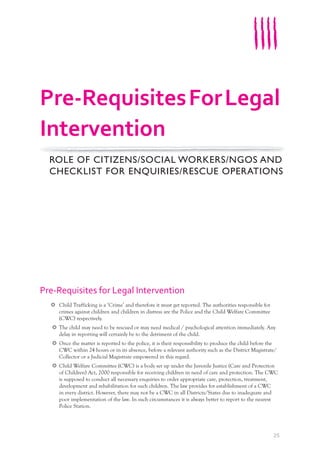 25
Pre-Requisites for Legal Intervention
Child Trafficking is a ‘Crime’ and therefore it must get reported. The authorities responsible for
crimes against children and children in distress are the Police and the Child Welfare Committee
(CWC) respectively.
The child may need to be rescued or may need medical / psychological attention immediately. Any
delay in reporting will certainly be to the detriment of the child.
Once the matter is reported to the police, it is their responsibility to produce the child before the
CWC within 24 hours or in its absence, before a relevant authority such as the District Magistrate/
Collector or a Judicial Magistrate empowered in this regard.
Child Welfare Committee (CWC) is a body set up under the Juvenile Justice (Care and Protection
of Children) Act, 2000 responsible for receiving children in need of care and protection. The CWC
is supposed to conduct all necessary enquiries to order appropriate care, protection, treatment,
development and rehabilitation for such children. The law provides for establishment of a CWC
in every district. However, there may not be a CWC in all Districts/States due to inadequate and
poor implementation of the law. In such circumstances it is always better to report to the nearest
Police Station.
Pre-RequisitesForLegal
Intervention
ROLE OF CITIZENS/SOCIAL WORKERS/NGOS AND
CHECKLIST FOR ENQUIRIES/RESCUE OPERATIONS
ROLE OF CITIZENS/SOCIAL WORKERS/NGOS AND
 