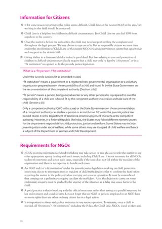 26
Information for Citizens
If for some reason reporting to the police seems difficult, Child Line or the nearest NGO in the area/city
working in this field should be contacted.
Child Line is a helpline for children in difficult circumstances. For Child Line we can dial 1098 from
anywhere in the country.
Once the matter is before the authorities, the child may need support in filing the complaint and
throughout the legal process. We may choose to opt out of it. But as responsible citizens we must then
ensure the involvement of Child Line or the nearest NGO or a crisis intervention centre that can provide
such support to the victim child.
Giving shelter to a distressed child is indeed a good deed. But laws relating to care and protection of
children in difficult circumstances clearly require that a child may only be kept by ‘a fit person’, or in a
“fit institution” recognised so by the juvenile justice legislation.
What is a ‘ﬁt person’ / ‘ﬁt institution’
Under the Juvenile Justice Act as amended in 2006
“ﬁt institution” means a government or a registered non-governmental organization or a voluntary
organization prepared to own the responsibility of a child and found ﬁt by the State Government on
the recommandation of the competent authority [Section 2 (h)]
“ﬁt person” means a person, being a social worker or any other person who is prepared to own the
responsibility of a child and is found ﬁt by the competent authority to receive and take care of the
child [Section 2 (i)]
Only a competent authority (CWC in this case) or the State Government on the recommendation
of a competent authority can declare a person or an institution ‘ﬁt’ under the juvenile justice law.
In most States it is the Department ofWomen & Child Development that acts as the competent
authority. However, in a Federal Republic like India, the States may follow diﬀerent nomenclatures
for the department responsible for child protection, justice and welfare. Some States may include
juvenile justice under social welfare, while some others may see it as part of child welfare and hence
a subject of the Department ofWomen and Child Development.
Requirements for NGOs
NGOs receiving information of child trafficking may take action or may choose to refer the matter to any
other appropriate agency dealing with such issues, including Child Line. It is not necessary for all NGOs
to directly intervene and act on such cases, especially if the issue does not fall within the mandate of the
organisation and there is no expertise to handle such cases.
An NGO and/or ‘a fit institution’ under the juvenile justice legislation working on child protection
issues may choose to investigate into an incident of child trafficking in order to confirm the facts before
reporting the matter to the police or before carrying out a rescue operation. It must be remembered
that carrying out a preliminary enquiry can alert the traffickers. Also, the decision to carry out some
preliminary enquiry must be guided by the urgency of the situation as a delay may cause harm to the
child.
A good practice is that of working with the official structures rather than acting as a parallel structure for
law enforcement and social security. Lets not forget that an NGO or persons employed in an NGO have
no more rights than any other ordinary citizen has in a legal action.
It is important to always seek police assistance in any rescue operation. To reiterate, once a child is
rescued, all ‘fit persons’/ ‘fit institutions’ including the Police, the Child Line, NGOs, social workers and
 