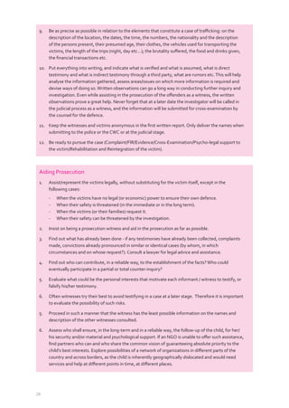 28
Aiding Prosecution
1. Assist/represent the victims legally, without substituting for the victim itself, except in the
following cases:
- When the victims have no legal (or economic) power to ensure their own defence.
- When their safety is threatened (in the immediate or in the long term).
- When the victims (or their families) request it.
- When their safety can be threatened by the investigation.
2. Insist on being a prosecution witness and aid in the prosecution as far as possible.
3. Find out what has already been done - if any testimonies have already been collected, complaints
made, convictions already pronounced in similar or identical cases (by whom, in which
circumstances and on whose request?). Consult a lawyer for legal advice and assistance.
4. Find out who can contribute, in a reliable way, to the establishment of the facts?Who could
eventually participate in a partial or total counter-inquiry?
5. Evaluate what could be the personal interests that motivate each informant / witness to testify, or
falsify his/her testimony.
6. Often witnesses try their best to avoid testifying in a case at a later stage. Therefore it is important
to evaluate the possibility of such risks.
5. Proceed in such a manner that the witness has the least possible information on the names and
description of the other witnesses consulted.
6. Assess who shall ensure, in the long-term and in a reliable way, the follow-up of the child, for her/
his security and/or material and psychological support. If an NGO is unable to oﬀer such assistance,
ﬁnd partners who can and who share the common vision of guaranteeing absolute priority to the
child’s best interests. Explore possibilities of a network of organizations in diﬀerent parts of the
country and across borders, as the child is inherently geographically dislocated and would need
services and help at diﬀerent points in time, at diﬀerent places.
9. Be as precise as possible in relation to the elements that constitute a case of traﬃcking: on the
description of the location, the dates, the time, the numbers, the nationality and the description
of the persons present, their presumed age, their clothes, the vehicles used for transporting the
victims, the length of the trips (night, day etc…); the brutality suﬀered, the food and drinks given,
the ﬁnancial transactions etc.
10. Put everything into writing, and indicate what is veriﬁed and what is assumed, what is direct
testimony and what is indirect testimony through a third party, what are rumors etc.This will help
analyse the information gathered, assess areas/issues on which more information is required and
devise ways of doing so.Written observations can go a long way in conducting further inquiry and
investigation. Even while assisting in the prosecution of the oﬀenders as a witness, the written
observations prove a great help. Never forget that at a later date the investigator will be called in
the judicial process as a witness, and the information will be submitted for cross-examination by
the counsel for the defence.
11. Keep the witnesses and victims anonymous in the ﬁrst written report. Only deliver the names when
submitting to the police or the CWC or at the judicial stage.
12. Be ready to pursue the case (Complaint/FIR/Evidence/Cross-Examination/Psycho-legal support to
the victim/Rehabilitation and Reintegration of the victim).
 