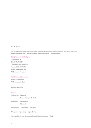 iv
© CACT 2007
Any part of this volume may be freely reproduced with appropriate acknowledgement. Permission to translate all or any part of this volume
must be obtained from HAQ: Centre for Child Rights, New Delhi and the CACT National Secretariat.
HAQ: Centre for Child Rights
208 Shahpur Jat
New Delhi 110049
Telephone: 91-11-26490136
Telefax: 91-11-26492551
E-mail: info@haqcrc.org
Website: www.haqcrc.org
CACT National Secretariat
E-mail: cact@vsnl.net
Web : www.cactindia.in
ISBN 81-901638-8-4
Credits
Written by | Bharti Ali
Enakshi Ganguly Thukral
Research | Vijeta Singh
Bharti Ali
Illustrations | Chaitali Ray Chowdhury
Design and Typesetting | Aspire Design
Supported by | terre des homes (Germany) India Programme / BMZ
 