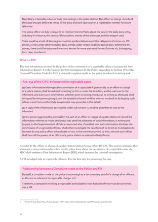 34
What is a FIR?
The first information received by the police of the commission of a cognizable offence becomes the First
Information Report. It is the basis for further investigation by the Police. According to Section 154 of the
Criminal Procedure Code (Cr.P.C.) a criminal complaint made to the police is reduced in writing and
recorded by the officer in charge of a police station [station house officer (SHO)]. This section stipulates that
whenever a citizen informs the police, or the police learn about the occurrence of a cognizable crime the
SHO shall institute a First Information Report [FIR], which initiates the criminal investigation.1
A FIR is lodged only in cognizable offences. It is the first step for processing the case.
1 Verma Arvind, Reporting a Crime, January 2004, http://www.indiatogether.org/2004/jan/gov-policeﬁr.htm
Sec. 154 of the CrPC: Information in cognizable cases
(1) Every information relating to the commission of a cognizable if given orally to an oﬃcer in charge
of a police station, shall be reduced to writing by him or under his direction, and be read over to the
informant; and every such information, whether given in writing or reduced to writing as aforesaid, shall
be signed by the person giving it, and the substance thereof shall be entered in a book to be kept by such
oﬃcer in such form as the State Government may prescribe in this behalf.
(2) A copy of the information as recorded under sub-section (1) shall be given free of cost to the
informant.
(3) Any person aggrieved by a refusal on the part of an oﬃcer in charge of a police station to record the
information referred to in sub-section (1) may send the substance of such information, in writing and
by post, to the Superintendent of Police concerned who, if satisﬁed that such information discloses the
commission of a cognizable oﬀence, shall either investigate the case himself or direct an investigation to
be made by any police oﬃcer subordinate to him, in the manner provided by this code and such oﬃcer
shall have all the powers of an oﬃcer of a police station in relation to that oﬀence.
Daily Diary is basically a diary of daily proceedings in the police station.The oﬃcer-in-charge records all
the cases brought before its notice in the diary and each case is given a registration number for future
reference.
The police oﬃcer on duty is required to mention the brief facts about the case in the daily diary entry,
including for instance, the name of the assailant, names of the witnesses and the weapon used.
There could be a host of daily registers within a police station as per the categories of crimes viz, IPC
crimes, crimes under other statutory laws, crimes under certain local and special laws.Within the IPC
crimes, there could be separate diaries and entries for more prevalent forms of crimes viz, kidnapping,
hurt, rape, murder etc.
Relationship between a Complaint made to the Police and FIR
By itself, a complaint made to the police is not enough as a documentary proof of a charge of an oﬀence,
as there is no reference to cognizable charges in it.
Therefore, a complaint involving a cognizable and bailable or non-bailable oﬀence must be converted
into a FIR.
 