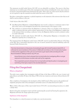 40
The statements recorded under Section 161 CrPC are not admissible as evidence. The reason is that these
statements are recorded as part of the police investigation and a witness, including the victim, may or may not
be forced or pressurised while being examined by the police. That is also one of the reasons why the witnesses
are not required to sign the statement recorded under this section of the CrPC.
But when a metropolitan magistrate or judicial magistrate records statement of the witnesses then that record
shall be used as evidence to the case.
Under Section 164 of the CrPC -
Any Metropolitan Magistrate or Judicial Magistrate may record a confession or statement made to her/
him in the course of an investigation but before the commencement of the inquiry or trial.
The confession or statement before the Magistrate is voluntary. There is no binding on the witnesses to
make a confession that may used as evidence against them. It is the duty of the Magistrate to explain this
to the witnesses before recording a confession. In fact, the Magistrate shall not record a confession unless
it is made voluntarily.
The statement recorded under Section 164 CrPC by a Metropolitan Magistrate is forwarded to the
Magistrate inquiring into or trying the case.
The statement before the Magistrate under Section 164 CrPC must be recorded within 24 hours of the filing
of the FIR. This is particularly important in the case of minors arrested for immoral trafficking under the
Immoral Traffic Prevention Act.
Filing the Chargesheet
What is a chargesheet?
The police must complete their investigation within 60 days of the filing of FIR in the case of minor and
petty offences and within 90 days of the filing of FIR in the case of grievous and serious offences (Section 167
CrPC).
After completion of investigation, the investigation officer shall forward a Police report to the jurisdictional
magistrate giving the result of the investigation and further action to be taken (Section173 CrPC).
When a Police officer gives a Police report under Section 173 Cr.P.C. recommending prosecution, it is called
a charge sheet.
Based on the police investigation report and after questioning the accused and hearing the arguments, the
Magistrate will frame the charges against the accused.
Significance of the chargesheet
The chargesheet is a critical document as it makes out a case for prosecution.
The Union Government is in the process of amending the age-old Criminal Procedure Code (CrPC). It
will study the recommendations of the JusticeV.S.Malimath Committee on the Criminal Justice System
in India and the suggestions of the 14th Law Commission (154th report) while amending the CrPC.
Recommendations relating to Section 164 CrPC are:
Amend Section 164 to check witnesses from turning hostile; the investigating oﬃcer must get
statements of all witnesses recorded under oath by the magistrate.
This is expected to prevent witnesses from turning hostile and help the police in investigating and
submitting a ﬁnal report, based on the recorded statement.
 