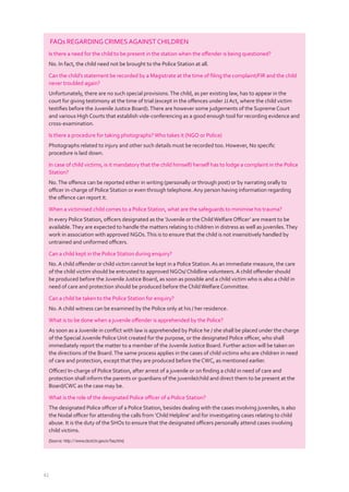 42
FAQs REGARDINGCRIMESAGAINSTCHILDREN
Is there a need for the child to be present in the station when the oﬀender is being questioned?
No. In fact, the child need not be brought to the Police Station at all.
Can the child’s statement be recorded by a Magistrate at the time of ﬁling the complaint/FIR and the child
never troubled again?
Unfortunately, there are no such special provisions.The child, as per existing law, has to appear in the
court for giving testimony at the time of trial (except in the oﬀences under JJAct, where the child victim
testiﬁes before the Juvenile Justice Board).There are however some judgements of the Supreme Court
and various High Courts that establish vide-conferencing as a good enough tool for recording evidence and
cross-examination.
Is there a procedure for taking photographs?Who takes it (NGO or Police)
Photographs related to injury and other such details must be recorded too. However, No speciﬁc
procedure is laid down.
In case of child victims, is it mandatory that the child himself/ herself has to lodge a complaint in the Police
Station?
No.The oﬀence can be reported either in writing (personally or through post) or by narrating orally to
oﬃcer in-charge of Police Station or even through telephone.Any person having information regarding
the oﬀence can report it.
When a victimised child comes to a Police Station, what are the safeguards to minimise his trauma?
In every Police Station, oﬃcers designated as the ‘Juvenile or the ChildWelfare Oﬃcer’ are meant to be
available.They are expected to handle the matters relating to children in distress as well as juveniles.They
work in association with approved NGOs.This is to ensure that the child is not insensitively handled by
untrained and uniformed oﬃcers.
Can a child kept in the Police Station during enquiry?
No.A child oﬀender or child victim cannot be kept in a Police Station.As an immediate measure, the care
of the child victim should be entrusted to approved NGOs/ Childline volunteers.A child oﬀender should
be produced before the Juvenile Justice Board, as soon as possible and a child victim who is also a child in
need of care and protection should be produced before the ChildWelfare Committee.
Can a child be taken to the Police Station for enquiry?
No.A child witness can be examined by the Police only at his / her residence.
What is to be done when a juvenile oﬀender is apprehended by the Police?
As soon as a Juvenile in conﬂict with law is apprehended by Police he / she shall be placed under the charge
of the Special Juvenile Police Unit created for the purpose, or the designated Police oﬃcer, who shall
immediately report the matter to a member of the Juvenile Justice Board. Further action will be taken on
the directions of the Board.The same process applies in the cases of child victims who are children in need
of care and protection, except that they are produced before the CWC, as mentioned earlier.
Oﬃcer/ In-charge of Police Station, after arrest of a juvenile or on ﬁnding a child in need of care and
protection shall inform the parents or guardians of the juvenile/child and direct them to be present at the
Board/CWC as the case may be.
What is the role of the designated Police oﬃcer of a Police Station?
The designated Police oﬃcer of a Police Station, besides dealing with the cases involving juveniles, is also
the Nodal oﬃcer for attending the calls from ‘Child Helpline’ and for investigating cases relating to child
abuse. It is the duty of the SHOs to ensure that the designated oﬃcers personally attend cases involving
child victims.
(Source: http://www.cbcid.tn.gov.in/faq.htm)
 