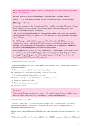 47
As an organised crime there may be many more people involved in traﬃcking children.
Always remember that -
Abetment of any of the oﬀences listed under IPC is punishable under ChapterV of the Code.
Sections 34, 35, 37, 120A and 120B in the IPC deal with criminal conspiracy and can also be applied.
CBI makes good use of law…
In September 2005 a 15-member Bhangra troupe, Mehak Punjab Di, was sent by ICCR through itsTagore
Centre in Berlin to perform in Germany.Within hours of landing in Germany, nine members of the
troupe, including the group leader, “disappeared”.
Later, six of the missing artistes were traced. Investigations by the CBI so far suggest that the ‘artistes’
who disappeared in Germany paid up to Rs 6 lakh each.The money was allegedly shared by the alleged
human traﬃckers.
The CBI FIR charges one Mr. Rakesh Kumar, a senior MEA oﬃcial and ex-DG, ICCR along with Mr.
KehkeshanTyagi (Kumar’s colleague at ICCR) for entering into a criminal conspiracy with Har Gulab
Singh and Shiv Kumar Sharma (who empanelled the troupe with ICCR in clear violations of established
procedures) to facilitate illegal traﬃcking of nine individuals to Berlin.
Mr. Kumar, KehkeshanTyagi, Har Gulab Singh and Shiv Kumar Sharma have been booked under Sections
120-B (criminal conspiracy), 420 (cheating), 403 (dishonest misappropriation), 467 (forgery of valuable
security), 468 (forgery for purpose of cheating), 471 (using as genuine a forged document) of Indian
Penal Code and 13(i)(d) of Prevention of Corruption Act.
The Criminal Procedure Code, 1973
The Criminal Procedure Code (CrPC) lays down the procedure under which a criminal case is registered. It
specifically deals with: -
The process and procedure for information to the police,
Investigation and interrogation of both the accused and the victim,
Arrest of persons and production before the court,
Framing of charges, release on bail, taking and recording of evidence,
Powers and jurisdiction of police,
Powers and jurisdiction of courts and
Procedure for trials.
Remember
The provisions relating to bail as contained in the CrPC do not apply in case of children. In all bail matters
relating to children the provisions of the Juvenile Justice Legislation will be applicable.
The Indian Evidence Act, 1872
The Indian Evidence Act, 1872 contains the process and procedure for establishment of relevant facts,
establishes various forms of legal evidence, defines and specifies the burden of proof and provides for
examination of witnesses during trial.
Juvenile Justice (Care and Protection of Children) Act, 2000, amended in 2006 by Amendment Act 33 of
2006
The Juvenile Justice (Care and Protection of Children) Act, 2000 (JJA) is a special legislation for children and
 