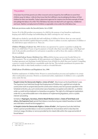 51
The problem
It has been found that parents are often innocent and are duped by the traﬃckers to send their
children away for labour. Little do they know that the traﬃckers may be pledging the labour of their
children for their own beneﬁts.Today’s placement agencies for instance are the best example of those
who pledge the labour of a child.The child labour law does not deal with such agencies, middlemen
and touts. Neither is employment of children a cognizable crime under the child labour law.
Relevant provisions under the Juvenile Justice Act of 2000
Section 26 of the JJA penalises procurement of a child for the purpose of any hazardous employment,
keeping such child in bondage and withholding the child’s earnings for one’s own use.
Although not drafted to specifically deal with trafficking of children for labour, there are some special
legislations that should be applied whenever possible, at least to address economic exploitation of children or
the child labour aspect inherent in it. These are:
Children (Pledging of Labour) Act, 1933 declares any agreement by a parent or guardian to pledge the
labour of a child below 15 years of age for payment or benefit other than reasonable wages, to be illegal and
void. It also provides punishment for such parent or guardian as well as those who employ a child whose
labour is pledged.
The Bonded Labour System (Abolition) Act, 1976 prohibits forcing a person into bonded labour for
debt repayment. The act extinguishes all debt agreements and obligations. It prohibits creation of any new
bondage agreement and discharges bonded labourers from all debts for which they were bonded. Compelling
a person to render bonded labour is punishable under the law. This includes punishment for parents who
pledge their child or other family members to work as a bonded labourer.
Child Labour (Prohibition and Regulation) Act, 1986
Prohibits employment of children below 14 years in certain hazardous processes and regulates it in certain
other non-hazardous processes. However, as mentioned earlier, employment of children is not a cognizable
crime under this law.
People’s Union for Democratic Rights v. Union of India8
: Also known as the AsiadWorker’s case.
The Supreme Court held that though the Employment of Children Act, 1938 did not include the
construction work on projects because the construction industry was not a process speciﬁed in the
Schedule to the Act, yet, such construction was a hazardous occupation and under Art. 24 children
under 14 could not be employed in a hazardous occupation.The right of a child against exploitation
under Art.24 was enforceable even in the absence of implementing legislation, and in a ‘public
interest’ proceeding.
Similarly in Rajangam, Secretary, District Beedi Workers Union v. State ofTamil Nadu and
others, the Supreme Court opined that tobacco manufacturing was indeed hazardous to health
and child labour should not be engaged in it.
In People’s Union for Democratic Rights v. Union of India9
, the Supreme Court also held that
‘where a person provides labour or service to another for remuneration which is less than the
minimum wage, the labour or service provided by him clearly falls within the scope and ambit of
forced labour’.
8 (1982) 3 SCC 235; AIR 1982 SC 1473
9 1982 3 SCC 235
 