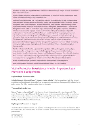 61
In civil law countries, it is important that the victims have their own lawyer or legal advocate to represent
them in the criminal case.
Inform traﬃcked persons of the available in-court measures for protecting victims and witnesses at the
earliest possible opportunity, in any event before trial.
In terms of giving evidence at trial, countries need to ensure victim/witnesses are able to give evidence
safely, and make eﬀorts to reduce the secondary trauma that victims often face in a courtroom, such as
through the use of sworn statements, recorded testimonies, video-links and pre-trial hearings closed
to the public.Witness protection measures must balance the rights of the defendant to a fair trial, with
the rights of victims not to be traumatised or put in danger again through the experience of testifying.
Informal measures such as separate areas in courtrooms for victim/witnesses to prevent possible
confrontation by friends or family of the traﬃcker are equally important. Lawyers play an important
role in all countries in ensuring rights of traﬃcked persons are protected, particularly their right to
information about court proceedings and ensuring a traﬃcked person is recognised as a victim of crime.
This is especially important to ensure victims have access to legal redress and compensation.
Compensation for lost earnings, as well as for damage suﬀered, is an important way of both vindicating
victims, making the process of going through the criminal trial worth it, as well as addressing their
ﬁnancial needs.
Train law enforcement oﬃcials (i.e. police and immigration) and the judiciary (prosecutors, judges,
lawyers) as well as service providers (e.g. medical, migrant, refugee, trade unions) to help them
understand the complex situations and decisions traﬃcked persons face due to their vulnerable situation.
Raise awareness and sensitise society in general about the violations of human rights that traﬃcked
persons experience, paying particular attention to the eﬀects of their treatment by the State.
Widely circulate and apply guidelines and procedures on treatment of traﬃcked persons.
Apply existing slavery provisions to cover modern forms of slavery such as traﬃcking.
Victim Protection & Assistance in India - Important Legal
Provisions & Judgements
Right to Legal Representation
In Delhi Domestic Working Women’s Forum v. Union of India12
, the Supreme Court held that victims/
complainants of sexual assault are entitled legal representation starting from the moment FIR is lodged at the
police station. The Police must inform the victim of this right.
Victim’s Right to Privacy
State of Punjab vs. Gurmit Singh13
- the Supreme Court, while dealing with a case of rape said, “The
courts should, as far as possible, avoid disclosing the name of the prosecutrix in their orders to save further
embarrassment to the victim of sex crime. The anonymity of the victim of the crime must be maintained,
as far as possible, throughout”. Anonymity of victims of rape has also been reiterated in Delhi Domestic
Working Women’s Forum v. Union of India.
Right against Violation of Dignity
The Indian Evidence (Amendment) Act, 2002 has inserted a proviso below sub-section (3) of Section 146 of
the Evidence Act, 1872 thereby giving protection to a victim of rape from unnecessary questioning about her
past character.
12 1995 (1) SCC 14
13 1996 (2) SCC 384
 