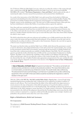 63
On 27 February 2004, the Delhi High Court gave orders for recording the evidence of the victims through
video conferencing in Crl. M. 1467/04 (initiated by the Delhi Court on its own motion) in Crl. W.
532/1992 (a PIL entitled “The Honest Organisation v. State and Others”, which undertook the task of
examining the rights of women rescued from prostitution and monitored their rehabilitation).
As a result of the intervention of the Delhi High Court, girls rescued from the brothels in Delhi were
repatriated and rehabilitated in their hometowns in several parts of India including Andhra Pradesh. The
Government of Andhra Pradesh with the involvement and participation of a Hyderabad based NGO,
Prajwala, carried out the rehabilitation work. The trial court in Delhi summoned many of these girls who
had been rehabilitated to districts like Nellore, for providing evidence against the exploiters.
Since these girls were repatriated after spending considerable time in a rescue home in Delhi, ideally
speaking, their statements should have been recorded by the trial court during that period. However, due
to the delays in the trial, this was not done, and therefore these girls were called to Delhi. The government
agencies in Andhra Pradesh tried their best to get in touch with these girls. Since their efforts failed, Prajwala
was asked to step in again.
The NGO realised that these girls were reluctant and unwilling to go to Delhi mainly because they did not
want to relive the trauma and agony which they had undergone. It was decided to move the trial court for
facilitating the recording of evidence of these girls to their hometowns. However, the court did not approve
of this for want of required infrastructure.
The matter was therefore taken up with the High Court of Delhi, which directed the government counsel
to look for alternatives. Since National Informatics Centre did not have the required facilities, the counsels
for the government and the NGO took initiative, interacted with the government of Andhra Pradesh and
found that video conferencing facility was available in Andhra Bhawan, New Delhi. The A.P. government
agreed to provide this facility, which they have in Delhi and the concerned district headquarters in Andhra
Pradesh. The High Court confirmed the availability of these facilities at A.P. Bhawan through judicial
officers and then gave orders for recording the evidence of the victims through video conferencing. The court
also directed that the state of Andhra Pradesh make appropriate arrangements for the same and that the trial
court ensure adequate safeguards enumerated in the decision of the Supreme Court in State of Maharashtra
v. Dr. Praful B. Desai.
In State of Maharashtra v Dr.Praful B. Desai the Supreme Court observed: “The evidence can be both oral
and documentary and electronic records can be produced as evidence.This means that evidence, even
in criminal matters, can also be by way of electronic records.This would include video conferencing.
The advancement of science and technology is such that now it is possible to set up video conferencing
equipments in the court itself. In that case evidence would be recorded by the magistrate or under his
dictation in the open court”.
28th July, 2004 in Crl. W.P. No. 356/2003 entitled Shiba Abadi v. State & Anr., a learned Single Judge
interpreted legal provisions holding that video conferencing can be utilized for recording of evidence of
witness in such offences. The Court directed that the father of the child would be the support person to
remain present at the time of deposition of the child and questions to be put by the defence counsel in
cross-examination would be handed over to the Presiding Judge. The trial Judge would put the questions to
child witness in the child’s language to ensure that there is no further trauma to the person. Testimonial aids
were permitted to the child and the judgement directed that the Presiding Judges must ensure that the child
victim or witness is examined in a congenial, cordial and friendly atmosphere even in Judges’ chambers and
preferably in the post-lunch session when the court is less crowded.
Right to Rehabilitation, Relief and Assistance
On Compensation
The judgement in Delhi Domestic Working Women’s Forum v. Union of India19
also directed that
19 1995 (1) SCC 14
 