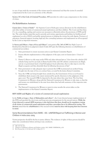 64
in case of rape trials the anonymity of the victims must be maintained and that the victims be awarded
compensation by the Court on conviction of the offender.
Section 357 of the Code of Criminal Procedure, 1973 provides for order to pay compensation to the victims
of crimes.
On Rehabilitation Assistance
Gaurav Jain v. Union of India20
- the Supreme Court of India gave various directions for the rehabilitation
and other welfare of victims of commercial sexual exploitation and their children. The Court said that three
C’s, viz. counselling, cajoling and coercion are necessary to effectively enforce the provisions of ITPA and JJ
Act. The order further stated the need to provide such victims opportunity and facilities for livelihood and
emphasized on role of NGOs and public spirited persons in helping the victims live with dignity. Provision of
education, financial support, housing, legal aid, free counseling assistance and employment are all recognized
by the Court as important measures.
In Savera and Others v. State of Goa and Others21
, writ petition No. 365 of 1997 the High Court of
Bombay (Goa Bench) in its judgement dated 21 July 2003 gave the following direction on rehabilitation of
commercial sex workers:
1. State government to ensure necessary action as per Kamat Committee Report.
2. Ensure effective implementation of the judgment of the apex court in Gaurav Jain v. Union of
India.
3. District Collector to take steps under ITPA and other relevant laws to “close down the cubicles (250
cubicles being used for sex trade in Baina beach). If the said 250 cubicles constructions are illegal,
and are on government land or land belonging to local authorities, then to take steps to evict the
illegal occupants and then demolish them by following due process of law”.
4. State government to take adequate steps to prevent the CSWs (commercial sex workers) being
brought into the state of Goa on contract basis, as noted by the Justice Kamat Committee.
5. Since the CSWs are being brought from outside Goa, the Government of Goa is not bound to
rehabilitate them except to the extent mentioned by specific directions in the judgments of the
apex court. The rescued CSWs be deported to the state where they came from. The Goa State
Commission for Women, along with the National Commission for Women to take steps, so that the
said women are rehabilitated in the state from where they hail with assistance of the respective state
governments.
6. The National Commission for Women to report in nine months the action taken on the
implementation of the Kamat Committee Report.
HIV/AIDS and Rights of a victim of commercial sexual exploitation
In the Public at Large v. State of Maharashtra and others22
, the Court directed proper implementation of
the ITPA and specified the short term and long term stay arrangements for the rescued minors. While the
Court directed to spread AIDS awareness, it also laid down that there should not be mandatory testing
of all victims of commercial sexual exploitation and that a procedure has to be followed for testing. The
decision stated that the rehabilitation of the rescued victims must be done with keeping their best interests
in mind.
Some Recommendations from NHRC - ISS - UNIFEM Report onTraﬃcking inWomen and
Children in India 2002-2003
Victim perspective should be the key in justice delivery. The violation of rights of these persons should be
taken into consideration before arriving at any conclusion.
20 AIR 1997 SC 3021
21 A Report on Trafﬁcking in Women and Children in India, 2002, NHRC-UNIFEM-ISS, p-296
22 Writ Petition No.112 of 1996 and 1997 (4) Bom CP 171
 