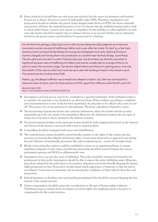 65
Every criminal act should have not only actus reus (action), but also mens rea (intention and motive).
If mens rea is absent, the person cannot be held guilty under ITPA. Therefore, investigation and
prosecution should see whether the person being charged under Section 8 ITPA, the most commonly
used section, did have the required intention or not. It is known that the trafficked woman/girl is made
to solicit under duress, coercion, lure, deceit or compulsion by the trafficker or other exploiters. In such
cases, the woman should be treated only as a witness and not as an accused. If there was no informed
intention, the person cannot and should not be prosecuted for soliciting.
Investigation and trial process need to be concluded in a specified timeframe. If the trafficked victim is
an outsider, she may have to be detained in an after-care home till her evidence recording is completed
and cross-examination is over. If she has been repatriated, she may have to be called to the court on and
off. This causes a lot of inconvenience to the witnesses. Therefore, expeditious disposal is a must.
The functioning of protective homes and corrective institutions, where the victims and the accused
respectively are to be sent, needs to be streamlined. Moreover, the distinction between the two types of
homes has to be clear to those involved in the delivery of justice.
Vocational training facilities in the protective homes should be wide ranging and focused on the interests
and choices of the persons concerned, with a view to empower them.
Counselling should be integrated with rescue and rehabilitation.
The criminal justice system should be victim-friendly, sensitive to the rights of the victims and also
proactive in ensuring their dignity and human rights. Courts must adopt such an approach even during
the trial. Effective victim-friendly procedures like video-conferencing etc., need to be brought about.
Model courts and police stations could be established, at least on an experimental basis, to ensure
expeditious disposal of such crimes and effective partnership should be formed between the various
government agencies and NGOs in addressing the issue.
Investigation has to go into the roots of trafficking. The police should be oriented and trained to be
professional in their work. Investigation should be able to expose the entire trafficking nexus. Moreover,
procedures adopted by the police have to be sensitive, responsive and victim friendly, keeping the human
rights perspective in view. Prosecution should ensure timely appearance of witnesses so that the trial is
not delayed. Courts have an important role in ensuring the compliance of these rules by the police and
prosecutors.
Judicial discretion in deciding cases and awarding punishment/fine should be exercised keeping the best
interest of the victim/survivor.
Victim compensation should be given due consideration in all cases of human rights violations.
Trafficking being an extreme form of violation of several rights, due weightage needs to be given to
compensation for the victim/survivor.
For the ﬁrst time perhaps, a fast track court in the city has delivered a fast judgment as it tried and
convicted a woman accused of traﬃcking children just a year after her arrest. On April 23, a fast track
Sessions Court convicted Farida Pathan for buying two kidnapped minor girls, Salma and Khairun
(names changed) and forcing them into prostitution in a brothel near Kennedy Bridge, Grant Road.
The two girls were rescued in a raid in February last year. Social workers say that this conviction is
signiﬁcant because cases of traﬃcking of children and women usually take an average of ﬁve or six
years to reach the conviction stage.Two factors helped Salma and Khairun in getting justice. One was
the transfer of the case to a fast track court set up to clear the backlog of cases in the sessions court.
The second was the involvement of IJM.
Pathan, 39, the alleged traﬃcker was arrested and released on bail in July. She was convicted for a
maximum term of seven years for three sections of PITA, apart from oﬀences under the IPC and CrPC.
Manoj Nair, May16, 2004
Source - www1.mid-day.com/news/city/2004/may/83397.htm
 