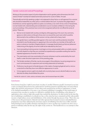 66
Conclusion
Every human being has a right to move from one place to another. However, people’s movement is not just
a mere sociological phenomenon but a phenomenon involving questions regarding their civil and political
rights, their freedom and protection. In fact, when such movement has its basis in exploitation, it needs
to be checked immediately as it becomes a case of human trafficking or smuggling. In the initial stages of
movement from one place to another it is difficult to establish the fact of trafficking, as the element of
exploitation often comes to light after people have reached the destination. In other words, by the time the
fact of trafficking is established, it is already too late, as the crime has been committed and the only possible
recourse is legal redress, rescue and rehabilitation of the victims through due process of law. This is also one
of the reasons why governments, bilaterals and other agencies have focussed on rescue and rehabilitation
programmes more than addressing the prevention aspects of trafficking. Even the focus of IEC materials
being developed now for public awareness and education is more on what can or needs to be done once a
person is trafficked, what the law says, the rights of the victims etc. This handbook too is an attempt in that
direction.
Gender Justice and Judicial Proceedings
Writing on the procedure aspect of justice dispensation and its gender justice dimensions the Chief
Justice of India* recently formulated some best practices for courts to follow. He said:
Theoretically and strictly speaking a judge is not supposed to show favour or soft approach for a woman
who should be treated like any other party or witness before the Court. In practice the judges keep in
mind that any woman appearing either as a party or as witness, or as victim of any crime or harassment,
is to be treated with understanding and consideration so as to inculcate conﬁdence in her during the
court proceedings. A few practices have come to be recognized well and do not oﬀend the sense of
justice.These are:-
1. Women to be treated with courtesy and dignity while appearing in the court. Any comment,
gesture or other action on the part of any one in or around the court-room which would be
detrimental to the conﬁdence of the women is to be curbed with a heavy hand.
2. Any gender bias is carefully guarded against in the court-room and this protection should be
extended to any female present or appearing in the court either as a member of the staﬀ or as
party or witness or member of legal profession. A message should clearly go that any behaviour
unbecoming of the dignity of women shall not be tolerated by the Court.
3. Court proceeding involving women must begin on time and proceeded within an orderly manner
and with dispatch so that they are concluded as expeditiously as possible avoiding the need for
repeated appearance of women in the court.
4. The examination and cross-examination of women witnesses must be conducted by the court
itself or under the direct supervision of the presiding judge.
5. The female members of the Bar may be encouraged in the profession, by giving assignment as
court commissioners for inspections and recording statements of witnesses.
6. Preference may be given to female lawyers in the matter of assigning legal aid work or amicus
curiae brief so that they have more eﬀective appearances in courts.
7. Crimes against women ought to be dealt with on priority basis so as to decide ﬁnally at an early
date lest the delay should defeat the justice.
*Hon’ble Shri Justice R.C. Lahoti, Judiciary and Gender Justice, NJA Occassional Papers No.3 (2004)
 