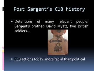 Post Sargent’s C18 history
 Detentions

of many relevant people:
Sargent’s brother, David Myatt, two British
soldiers…

 C18 actions today: more racial than political

 