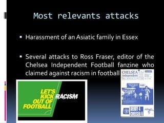 Most relevants attacks
 Harassment of an Asiatic family in Essex
 Several attacks to Ross Fraser, editor of the

Chelsea Independent Football fanzine who
claimed against racism in football

 