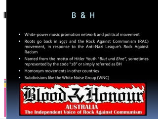 B & H
 White-power music promotion network and political movement
 Roots go back in 1977 and the Rock Against Communism (RAC)

movement, in response to the Anti-Nazi League’s Rock Against
Racism
 Named from the motto of Hitler Youth “Blut und Ehre”, sometimes

represented by the code “28” or simply referred as BH
 Homonym movements in other countries
 Subdivisions like the White Noise Group (WNC)

 