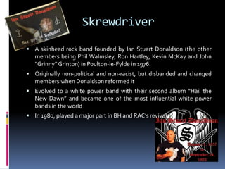 Skrewdriver
 A skinhead rock band founded by Ian Stuart Donaldson (the other

members being Phil Walmsley, Ron Hartley, Kevin McKay and John
“Grinny” Grinton) in Poulton-le-Fylde in 1976.
 Originally non-political and non-racist, but disbanded and changed

members when Donaldson reformed it
 Evolved to a white power band with their second album “Hail the

New Dawn” and became one of the most influential white power
bands in the world
 In 1980, played a major part in BH and RAC’s revival

 