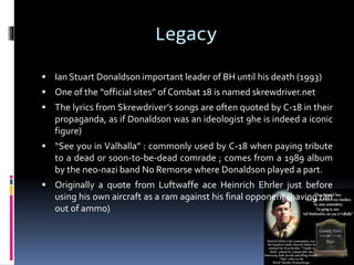 Legacy
 Ian Stuart Donaldson important leader of BH until his death (1993)
 One of the “official sites” of Combat 18 is named skrewdriver.net
 The lyrics from Skrewdriver’s songs are often quoted by C-18 in their

propaganda, as if Donaldson was an ideologist 9he is indeed a iconic
figure)
 “See you in Valhalla” : commonly used by C-18 when paying tribute

to a dead or soon-to-be-dead comrade ; comes from a 1989 album
by the neo-nazi band No Remorse where Donaldson played a part.
 Originally a quote from Luftwaffe ace Heinrich Ehrler just before

using his own aircraft as a ram against his final opponent (having ran
out of ammo)

 