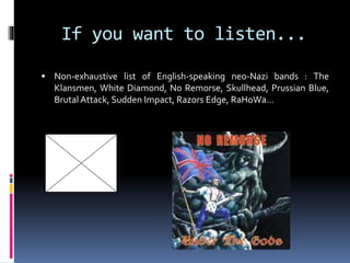 If you want to listen...
 Non-exhaustive list of English-speaking neo-Nazi bands : The

Klansmen, White Diamond, No Remorse, Skullhead, Prussian Blue,
Brutal Attack, Sudden Impact, Razors Edge, RaHoWa…

 