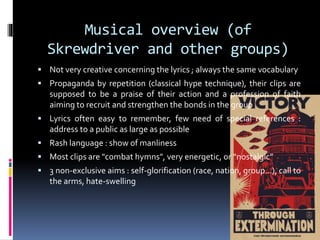 Musical overview (of
Skrewdriver and other groups)
 Not very creative concerning the lyrics ; always the same vocabulary
 Propaganda by repetition (classical hype technique), their clips are

supposed to be a praise of their action and a profession of faith
aiming to recruit and strengthen the bonds in the group
 Lyrics often easy to remember, few need of special references :

address to a public as large as possible
 Rash language : show of manliness
 Most clips are "combat hymns", very energetic, or “nostalgic”
 3 non-exclusive aims : self-glorification (race, nation, group…), call to

the arms, hate-swelling

 