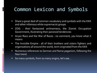 Common Lexicon and Symbols
 Share a great deal of common vocabulary and symbols with the KKK

and other infamous white supremacist groups
 ZOG : their fantasized archnemesis, the Zionist Occupation

Government, illustrating their paranoid tendencies
 Aryan Race and the War of Races : no comment, you know what it

means
 The Invisible Empire : all of their brothers and sisters fighters and

organizations all around the world, term originated from the KKK
 Numerous references to German and Norse paganism, following the

Nazi trend
 So many symbols, from so many origins, let’s see…

 
