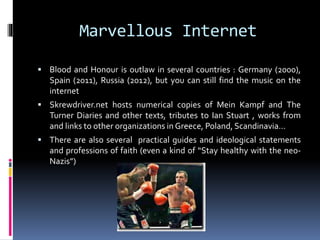 Marvellous Internet
 Blood and Honour is outlaw in several countries : Germany

(2000), Spain (2011), Russia (2012), but you can still find the music on
the internet
 Skrewdriver.net hosts numerical copies of Mein Kampf and The

Turner Diaries and other texts, tributes to Ian Stuart , works from
and links to other organizations in Greece, Poland, Scandinavia…
 There are also several practical guides and ideological statements

and professions of faith (even a kind of “Stay healthy with the neoNazis”)

 