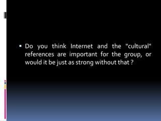  Do you think Internet and the "cultural"
references are important for the group, or
would it be just as strong without that ?

 