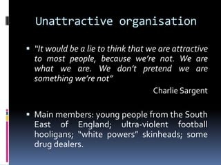 Unattractive organisation
 “It would be a lie to think that we are attractive

to most people, because we’re not. We are
what we are. We don’t pretend we are
something we’re not”
Charlie Sargent

 Main members: young people from the South

East of England; ultra-violent football
hooligans; “white powers” skinheads; some
drug dealers.

 