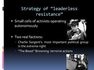 Strategy of “leaderless
resistance”
 Small cells of activists operating

autonomously
 Two real factions:
 Charlie Sargent’s: most important political group

in the extreme right
 “The Beast” Browning: terrorist actions

 
