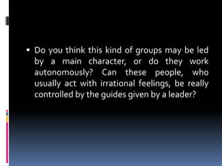  Do you think this kind of groups may be led

by a main character, or do they
autonomously? Can these people,
usually act with irrational feelings, be
controlled by the guidelines given
leader?

work
who
really
by a

 