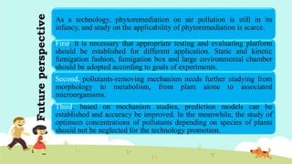 Futureperspective
As a technology, phytoremediation on air pollution is still in its
infancy, and study on the applicability of phytoremediation is scarce.
First, it is necessary that appropriate testing and evaluating platform
should be established for different application. Static and kinetic
fumigation fashion, fumigation box and large environmental chamber
should be adopted according to goals of experiments.
Second, pollutants-removing mechanism needs further studying from
morphology to metabolism, from plant alone to associated
microorganisms.
Third, based on mechanism studies, prediction models can be
established and accuracy be improved. In the meanwhile, the study of
optimum concentrations of pollutants depending on species of plants
should not be neglected for the technology promotion.
 