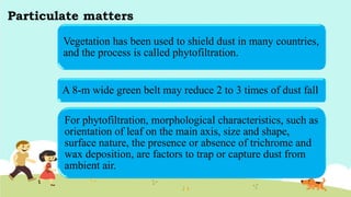 Particulate matters
Vegetation has been used to shield dust in many countries,
and the process is called phytofiltration.
A 8-m wide green belt may reduce 2 to 3 times of dust fall
For phytofiltration, morphological characteristics, such as
orientation of leaf on the main axis, size and shape,
surface nature, the presence or absence of trichrome and
wax deposition, are factors to trap or capture dust from
ambient air.
 