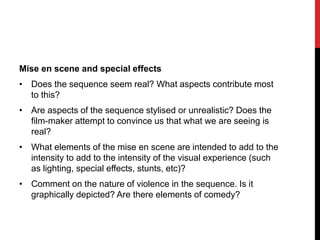 Mise en scene and special effects
• Does the sequence seem real? What aspects contribute most
to this?
• Are aspects of the sequence stylised or unrealistic? Does the
film-maker attempt to convince us that what we are seeing is
real?
• What elements of the mise en scene are intended to add to the
intensity to add to the intensity of the visual experience (such
as lighting, special effects, stunts, etc)?
• Comment on the nature of violence in the sequence. Is it
graphically depicted? Are there elements of comedy?
 