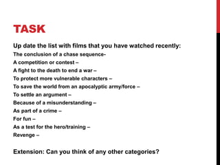 TASK
Up date the list with films that you have watched recently:
The conclusion of a chase sequence-
A competition or contest –
A fight to the death to end a war –
To protect more vulnerable characters –
To save the world from an apocalyptic army/force –
To settle an argument –
Because of a misunderstanding –
As part of a crime –
For fun –
As a test for the hero/training –
Revenge –
Extension: Can you think of any other categories?
 