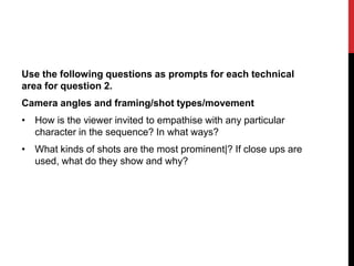 Use the following questions as prompts for each technical
area for question 2.
Camera angles and framing/shot types/movement
• How is the viewer invited to empathise with any particular
character in the sequence? In what ways?
• What kinds of shots are the most prominent|? If close ups are
used, what do they show and why?
 