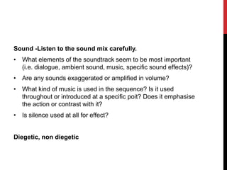 Sound -Listen to the sound mix carefully.
• What elements of the soundtrack seem to be most important
(i.e. dialogue, ambient sound, music, specific sound effects)?
• Are any sounds exaggerated or amplified in volume?
• What kind of music is used in the sequence? Is it used
throughout or introduced at a specific poit? Does it emphasise
the action or contrast with it?
• Is silence used at all for effect?
Diegetic, non diegetic
 
