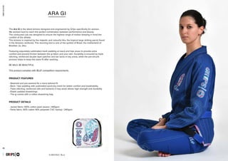 combatcollection
combatcollection
25 26
KIMONO BJJ
- Steamed and pre-washed for a more tailored fit
- Back / hips padding with sublimated quick-dry mesh for better comfort and breathability
- Triple stitching, reinforced slits and bartacks in key areas allows high strength and durability
- Elastic padded drawstrings
- The gi comes with a cotton drawstring bag
- Jacket fabric: 100% cotton pearl weave / 440gsm
- Pants fabric: 60% cotton 40% polyester CVC ripstop / 240gsm
GR1PS
PRODUCT FEATURES
PRODUCT DETAILS
ARA GI
The Ara Gi is the latest kimono designed and engineered by Gr1ps specifically for women.
We worked hard to reach the perfect combination between performance and beauty.
The contoured cuts are designed to ensure the highest range of motion keeping in mind the
comfort of the athlete.
This kimono is inspired by the majestic and colourful Ara, the tropical large striking parrot found
in the Amazon rainforest. This stunning bird is one of the symbol of Brasil, the motherland of
Brazilian Jiu Jitsu.
Featuring exquisitely sublimated mesh padding on back and hips areas to provide extra
comfort and prevent friction between the gi fabric and your skin. Durability is ensured by triple
stitching, reinforced double layer patches and bar tacks in key areas, while the pre-shrunk
process helps to keep the same fit after washing.
BE WILD, BE BEAUTIFUL.
This product complies with IBJJF competition requirements.
PRIMERO EVO
capsulecombatseptember2016GR1PS
 