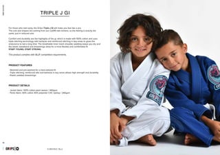 combatcollection
combatcollection
31 32
KIMONO BJJ
- Steamed and pre-washed for a more tailored fit
- Triple stitching, reinforced slits and bartacks in key areas allows high strength and durability
- Elastic padded drawstrings
- Jacket fabric: 100% cotton pearl weave / 440gsm
- Pants fabric: 60% cotton 40% polyester CVC ripstop / 240gsm
GR1PS
PRODUCT FEATURES
PRODUCT DETAILS
TRIPLE J GI
For those who start early, the Gr1ps Triple-J Gi will make you feel like a pro.
The cuts and shapes are coming from our Cali99 man kimono, so the feeling is exactly the
same, just in reduced size.
Comfort and durability are the highlights of the gi, which is made with 100% cotton and uses
triple stitching technology with bartacks and reinforced stitching in key areas to gives the
endurance to last a long time. The breathable inner mesh shoulder padding keeps you dry and
the elastic waistband and drawstrings allow for a more flexible and comfortable fit.
START YOUNG, START STRONG.
This product complies with IBJJF competition requirements.
PRIMERO EVO
capsulecombatseptember2016GR1PS
 