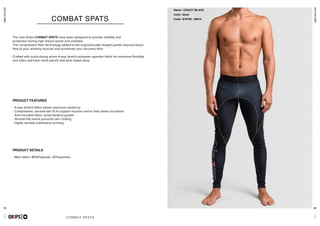 51 52
combatcollection
COMBAT SPATS
- 4-way stretch fabric allows maximum resiliency
- Compression, second-skin fit to support muscles and to help blood circulation
- Anti-microbial fabric avoid bacteria growth
- Smooth flat seams prevents skin chafing
- Highly durable sublimation printing
- Main fabric: 80%Polyester, 20%spandex
GR1PS
PRODUCT FEATURES
PRODUCT DETAILS
COMBAT SPATS
The new Gr1ps COMBAT SPATS have been designed to provide mobility and
protection during high impact sports and activities.
The compression fiber technology added to the ergonomically shaped panels improve blood
flow to your working muscles and accelerate your recovery time.
Crafted with quick-drying active 4-way stretch polyester spandex fabric for maximum flexibilty
and sides and back mesh panels that wick sweat away
combatcollectionGR1PS
Name: LEGACY BLACK
Color: black
Code: G10700 - 00014
 