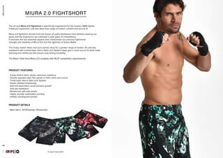 55 56
combatcollection
FIGHTSHORT
- 4-way stretch fabric allows maximum resiliency
- Double spandex layer flex panels in front, back and crouch
- Three-layer Velcro Safe Lock System
- Elastic padded drawstrings
- Anti-microbial fabric avoid bacteria growth
- Anti-slip waistband
- Reinforced split-side seams
- Highly durable sublimation printing
- Hidden mouthguard pocket
- Main fabric: 92%Polyester, 8%spandex
GR1PS
PRODUCT FEATURES
PRODUCT DETAILS
MIURA 2.0 FIGHTSHORT
The all new Miura 2.0 Fightshort is specifically engineered for the modern MMA fighter.
It features ergonomic cuts that allow free range of motion, comfort and secure fit.
Miura 2.0 fightshort derives from the fusion of useful feedbacks from athletes wearing our
gears and the experience we collected in past years of competitions.
It encloses the two essential aspects that characterize our previous fightshorts:
strength and elasticity of Miura Evo and the lightness of Green Battle.
The 4-way stretch fabric and lycra panels allow for a greater range of motion. An anti-slip
waistband with a three-layer velcro Safe Lock System helps give a more secure fit while triple
stitching and reinforced slits ensure long lasting durability.
The Black Tribal Hunt Miura 2.0 complies with IBJJF competition requirements.
combatcollection
MIURA 2.0
GR1PS
 