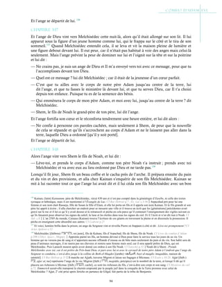 94
Et l’ange se départit de lui. 136
Chapitre 3-17
Et l’ange de Dieu vint vers Melchisédec cette nuit-là, alors qu’il était allongé sur son lit. Il lui
apparut sous la figure d’un jeune homme comme lui, qui le frappa sur le côté et le tira de son
sommeil.137
Quand Melchisédec entendit cela, il se leva et vit la maison pleine de lumière et
une figure debout devant lui. Il eut peur, car il n’était pas habitué à voir des anges mais celui-là
seulement. Mais l’ange prévint la peur de dominer sur lui et l’oignit sur la tête et sur la poitrine
et lui dit :
— Ne crains pas, je suis un ange de Dieu et Il m’a envoyé vers toi avec ce message, pour que tu
l’accomplisses devant ton Dieu.
— Quel est ce message ? lui dit Melchisédec ; car il était de la jeunesse d’un cœur parfait.
— C’est que tu ailles avec le corps de notre père Adam jusqu’au centre de la terre, lui
dit l’ange, et que tu fasses le ministère là devant lui, et que tu serves Dieu, car Il t’a choisi
depuis ton enfance. Puisque tu es de la semence des bénis.
— Qui emmènera le corps de mon père Adam, et moi avec lui, jusqu’au centre de la terre ? dit
Melchisédec.
— Shem, le fils de Noah le grand-père de ton père, lui dit l’ange.
Et l’ange fortifia son cœur et le réconforta tendrement une heure entière, et lui dit alors :
— Ne confie à personne ces paroles cachées, mais seulement à Shem, de peur que la nouvelle
de cela se répande et qu’ils s’accrochent au corps d’Adam et ne le laissent pas aller dans la
terre, laquelle Dieu a ordonné [qu’il y soit porté].
Et l’ange se départit de lui.
Chapitre 3-18
Alors l’ange vint vers Shem le fils de Noah, et lui dit :
— Lève-toi, et prends le corps d’Adam, comme ton père Noah t’a instruit ; prends avec toi
Melchisédec et va avec eux au lieu ordonné par Dieu et ne tarde pas.138
Lorsqu’il fit jour, Shem fit un beau coffre et le cacha près de l’arche. Il prépara ensuite du pain
et du vin et des provisions, et alla chez Kainan s’enquérir de son fils Melchisédec. Kainan se
mit à lui raconter tout ce que l’ange lui avait dit et il lui céda son fils Melchisédec avec un bon
136
Kainan, (latin) Kainanum, père de Melchisédec, vécut 430 ans et n’est pas compté dans la généalogie d’Eusèbe, ni celle des textes
syriaque et hébraïque, mais il est mentionné à l’Évangile de Luc. Cf Bar-Hebræi p.7 ; Év. Luc c.3:36Arpacshad prit pour lui une
femme et son nom était Rasueja, fille de Susan la fille d’Elam, et elle lui porta un fils et il appela son nom Kainan. Et le fils grandit et son
père lui apprit à écrire ; il alla chercher un endroit pour se mesurer une ville et il trouva un écrit que les [générations] précédentes avait
gravé sur le roc et il lut ce qu’il y avait dessus et le retranscrit et pécha en cela parce qu’il contenait l’enseignement des vigiles suivant ce
qu’ils faisaient pour observer les signes du soleil, la lune et les étoiles dans tous les signes du ciel. Et il l’écrit et n’en dit rien à Noah. Cf
Jub. c.8L’an 2585 du monde, Cainaus (Kainan) trouva l’écriture de ces géants en traversant la plaine et en dissimula la possession. Il
pécha en enseignant cette absurdité aux autres. Cf Cedreni p.27
137
Et voici, lumière brilla dans la prison, un ange du Seigneur vint et réveilla Pierre en frappant à côté et dit : Lève-toi promptement ! Cf
Actes Apôtres c.12
138
Melchisédec [(hébreu) , roi juste], fils de Kaïnan, fils d’Arpachad, fils de Shem, fils de Noah. Cf Livre du combat d’Adam
p.298 (1Dict. Apocr., Migne).Appointe parmi tes fils, un homme dévoué à Dieu pour faire le service tous les jours de sa vie. Un
homme qui ne versera pas de sang et n’apportera aucune offrande d’oiseau ou de bête mais seulement du pain et du vin. Son habit sera de
peau d’animaux sauvages, il ne rasera pas ses cheveux et restera sans femme mais seul, car il sera appelé prêtre de Dieu, qui est
Melchisédec. Puis Lamech mourut après avoir donné ces ordres à son fils Noah. Cf Eutychii p.32Noah dit à Shem : Prends
Melchisédec avec toi, car il est prêtre du Très-haut Dieu, et pars avec lui et avec le cercueil de notre père Adam à l’endroit que l’ange du
Seigneur te conduira, c’est-à-dire jusqu’à la colline de Beth-el-Maqdes [(arabe) , bayt al-maqdis /muqaddas, maison de
sainteté]. Cf Bar-Hebræi p.15Il marche sur Ajjath, traverse Migron et laisse ses bagages à Micmasc. Cf Esaïe c.10:28. Ajjat [(héb.)
, ajja/ aï, tas] représente l’ange de la vie, Migron [(héb.) , megiddo, précipice) est le nombril de la terre, et lorsqu’il dit qu’il
placera ses richesses à Micmac [(héb.) , caché], ce sont les richesses du fils, c’est-à-dire son corps et son sang. Cf Mystères du ciel
p.72. Emmerich aurait-elle transposé le chemin emprunté par le peuple juif dans la conquête de la Terre promise avec celui de
Melchisédec ? Ajjat, 2e
cité prise après Jéricho en partance de Gilgal, fait partie de la tribu de Benjamin.
 