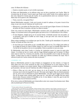 95
cœur. Et Shem dit à Kainan :
— Garde ce mystère secret, et ne le révèle à personne.
Et Shem prit Melchisédec et ils sellèrent entre eux un âne et partirent vers l’arche. Mais ils
n’avaient pas de clé pour l’ouvrir parce que Noah avait scellé l’arche d’un cadenas après en
être sorti. Quand ils vinrent près de l’arche, ils se questionnèrent alors sur comment l’ouvrir.
Shem alla vers la porte et dit à Melchisédec :
— Viens, ouvre-là, o toi grand Dieu !
Quand Melchisédec entendit, il alla vers la porte et saisit le cadenas, et la porte s’ouvrit d’un
coup, et une voix cria de l’intérieur de l’arche et dit :
— Réjouis-toi, o toi prêtre du Plus-haut Dieu, car tu as été trouvé digne d’entrer à la fonction
de prêtre de Dieu, le premier créé par Lui dans le monde.139
Cette voix venait du saint Esprit. Melchisédec reconnut cette voix quand elle souffla sur son
visage, et il reconnut aussi la très grande grâce qui entra en lui. Il s’émerveilla et il dit à Shem :
— O mon Seigneur, malgré que je ne vis aucune forme, n’entendis aucune voix me parler, ni
vu personne, mais par le souffle sur mon visage, je sais que cette voix vient du corps de
notre père Adam.
Shem restait tremblant et ne sachant pas quoi lui dire. Tandis qu’ils attendaient à la porte de
l’arche, la Parole de Dieu vint et dit :
— Je suis Celui qui t’a fait prêtre et qui a insufflé Mon esprit en toi. Tu es Mon juste prêtre et
tu es digne de porter le corps d’Adam, lequel J’ai créé et en qui J’ai insufflé Mon esprit. Et
J’ai fait de lui un prêtre et un roi et un prophète. Entre en premier et sors son corps.
Et Melchisédec entra dans l’arche et s’inclina de vénération envers le corps de notre père
Adam ; il se bénit en lui et le sortit, aidé de l’ange Michæl pendant qu’il le portait. Et Shem
entra aussi et sortit l’or, l’encens et la myrrhe, et les mit ensemble avec le corps de notre père
Adam ; il plaça alors le corps à l’intérieur du coffre qu’il referma au-dessus du corps. Puis il
referma la porte de l’arche comme elle était en premier.140
Chapitre 3-19
Shem et Melchisédec prirent le corps d’Adam et s’engagèrent sur leur chemin, et l’ange de
Dieu allait avec eux et leur montrait où aller. Et ils marchèrent en ce jour jusqu’au soir, et
s’arrêtèrent se reposer à un certain endroit. Shem et Melchisédec se mirent en prière. Pendant
qu’ils priaient, vint une voix de l’intérieur du coffre d’Adam qui dit :
— Gloire à Dieu qui m’a créé, qui me donna vie et me fit mourir, et qui me ramène de
nouveau vers la terre de laquelle Il me prit ! De toute notre lignée, Dieu ne choisit personne
que toi, dit la voix en bénissant le jeune Melchisédec, non plus qu’Il oignit aucun d’entre
eux de Sa propre main comme prêtre mais que toi ; non plus qu’Il insuffla Son pur esprit
dans la face d’aucun comme Il l’insuffla en toi. Je me réjouis, o mon fils, que tu aies été
trouvé digne d’un tel honneur de Dieu.
Et la voix se retira de Melchisédec qui s’émerveilla à cette voix venant d’un homme mort. Mais
cela se produit par le Pouvoir de Dieu.
139
Premier prêtre de Dieu de l’ère postdiluvienne.
140
Shem agit selon ce que Noah lui avait commandé, il alla de nuit dans l’arche et emporta le corps d’Adam, et personne ne le sut. Et
Shem dit à Peleg : Donne-moi ton fils Melchisédec pour m’être un soutien durant mon voyage. Alors Shem prit le corps d’Adam et
Melchisédec avec lui et partit. Et l’ange de Dieu alla à leur rencontre et resta entre eux jusqu’à ce qu’il les conduit au centre de la terre et
leur montra l’endroit. Shem et Melchisédec déposèrent le corps à l’endroit qui s’était ouvert de lui-même et qui se referma de lui-même.
Et le nom de ce lieu est Laljalah (al-jaljala). Cf Eutychii p.48Jaljala, (arab.) , résonner/ trembler ; , son strident. Golgotha,
(hébr.) , golgolat, (araméen) gulgoleth, par tête. Cf Exode c.16:16, Nombres c.1:2. Gilgal, (hébr.) , action de rouler, (celtique),
gil/ gal, eau ; Galgal, point d'entrée de la terre promise après la libération de l’esclavage sous le prophète Moïse et au terme des 40 ans
passés au désert. Cf Yaschar p.1301. Cf Dict. of modern written Arabic p.154, Wehr Cowan. Ce lieu fut appelé du nom de Gilgal, car
l’Eternel dit à Josué : J’ai roulé de dessus vous l’opprobre de l’Égypte aujourd’hui. Cf Josué c.5:9
 