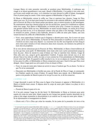 96
Lorsque Shem vit cette première merveille se produire pour Melchisédec, il embrassa son
visage et se réjouit grandement à son sujet. Quant à Melchisédec, il ne goûta à rien cette nuit,
car la joie avait rempli son cœur ; et il continua à se tenir devant le coffre d’Adam, louangeant
Dieu et priant jusqu’au matin. Cette vision apparut à Melchisédec à l’âge de 15 ans.
Et Shem et Melchisédec mirent le coffre sur l’âne et reprirent leur chemin, l’ange de Dieu
allant avec eux. Et il en était ainsi lorsqu’ils arrivaient à des endroits difficiles, l’ange les portait
par le Pouvoir de Dieu et les faisait passer par-dessus, que ce soient terrains ou des montagnes.
Ils continuèrent ainsi leur chemin jusqu’au soir du second jour, quand ils s’arrêtèrent se reposer
selon leur usage. Puis Shem et Melchisédec se levèrent pour prier. Comme ils priaient, voici,
une grande lumière brilla sur eux, Melchisédec ne sentit aucune fatigue, en raison de la Force
de Dieu qui était en lui, et il se réjouissait comme celui qui allait à son mariage. Tandis qu’ils
se tenaient en prière, comme à leur habitude, devant le coffre de notre père Adam, une voix
venant du-haut du coffre dit à Melchisédec et Shem :
— Voici, nous approchons l’endroit que le Seigneur a décrété pour nous. Sur la terre où nous
allons, dit la voix à Melchisédec, la Parole de Dieu descendra et souffrira et sera crucifié à
l’endroit où mon corps sera déposé. La couronne de ma tête sera baptisée de Son Sang et
alors mon salut viendra et Il me restaurera dans mon royaume, me donnera ma prêtrise et
mon don de prophétie.
Et la voix devint silencieuse par le Pouvoir de Dieu. Melchisédec et Shem s’émerveillèrent de
la voix qui leur avait parlé. Et Melchisédec resta toute cette nuit à prier joyeusement jusqu’au
lever du jour. Alors ils mirent le corps d’Adam sur l’âne et reprirent leur chemin, l’ange de
Dieu alla avec eux, jusqu’à qu’ils approchent l’endroit. Il passa alors devant eux et se mit
devant l’âne et lui retira le coffre, lui seul, et non comme les 2 fois précédentes où Melchisédec
l’avait retiré [de l’âne]. Et quand le coffre toucha le roc, le roc se sépara en 2 parties, car c’était
le lieu pour le coffre, et Melchisédec et Shem comprirent ainsi que c’était le lieu que Dieu avait
désigné. Alors l’ange partit au ciel à partir d’eux en disant à Dieu :
— Voici, le corps de notre père Adam est arrivé et venu à l’endroit que Tu as choisi. J’ai fait ce
que Tu m’as commandé.
— Descends vers Melchisédec et fortifie son cœur, dit la Parole de Dieu à l’ange, et commande-
lui d’habiter auprès du corps d’Adam. Et quand Shem sera reposé, dis à Melchisédec de
partir et de prendre de Shem le pain et le vin qu’il a avec lui, et de les conserver.
Chapitre 3-20
L’ange descendit à partir de Dieu sous la figure d’un humain et apparut à Melchisédec et à
Shem et fortifia leurs cœurs. Il déposa alors le corps de notre père Adam à sa place et dit à
Melchisédec :
— Prends de Shem le pain et le vin.
Et il les prit comme l’ange lui dit [de faire]. Et Melchisédec et Shem se levèrent pour prier
auprès du corps de notre père Adam jusqu’au soir lorsqu’une grande lumière descendit sur le
corps et des anges montaient et descendaient à cet endroit sur le corps de notre père Adam.141
Ils se réjouissaient et louangeaient en disant :
— Gloire soit à Toi o Dieu qui créas les mondes, fis les justes de la poussière de terre et les
141
Et Jacob partit du puits du serment [Beersheba, (hébr.) ֵ‫א‬ ְ
‫בּ‬‫֣ר‬ ָ
‫שׁ‬‫ע‬ ַ‫֑ב‬, réf. Gen. c.21:31] pour aller à Haran et il arriva à Luz, aux montagnes
de Bethel, à la nouvelle lune du 1er
mois de cette semaine (d’années) ; il vint à l’endroit même et se tourna du côté ouest de la route et il
dormit là cette nuit, car le soleil s’était couché. Et il prit une des pierres de l’endroit et s’allongea sous l’arbre, car il voyageait seul, y
dormit et rêva cette nuit. Et voici, une échelle placée sur la terre et son haut atteignait le ciel ; voici, les anges du Seigneur y montaient et
descendaient ; voici, le Seigneur s’y tenait dessus et Il parla à Jacob. Cf Jub. c.27Cette échelle était entourée de nombreuses
apparitions ; les descendants de Jacob montaient sur cette échelle, dessinant la lignée humaine de Jésus. Ils gravissaient les échelons en
passant d'un côté à l'autre, certains précédant les autres. Quelques-uns demeuraient en retrait, devancés par d'autres venus d'un côté
différent, tout ceci selon que le germe de l'Humanité sainte de Jésus était troublé par le péché ou purifié par la sainteté, jusqu'à l'éclosion
sur la plus haute cime de l'échelle de la fleur pure, de la Vierge sainte de laquelle Dieu voulait prendre chair pour se faire homme, le ciel
ouvert et la gloire de Dieu au-dessus d'elle. Et Dieu parla à Jacob. Cf Myst. l’anc. alliance c.15
 