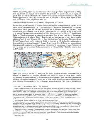 99
Chapitre 3-23
Rehu, fils de Peleg, vécut 232 ans et mourut.146
Mais alors que Rehu, fils premier-né de Peleg,
était âgé de 130 ans, régnait sur la terre l’un des premiers rois qui n’avait jamais régné, un
géant, dont le nom était Nimrod.147
Ce Nimrod avait vu une nuée lumineuse sous le ciel, une
simple apparition de satan, et y inclina son cœur et convoita sa beauté, et en appela à celui
dont le nom était Santal, un graveur, et lui dit :
— Grave-moi une couronne d’or, d’après la configuration de ce nuage.
Et Santal lui fit une couronne [d’or] que Nimrod prit et plaça sur sa propre tête ; de là il fut dit
qu’un nuage était descendu du ciel et qui l’ombrageait. Il devint si mauvais jusqu’à penser en
lui-même qu’il était dieu. En ces jours Rehu était âgé de 180 ans, mais à ses 140 ans, Yanuf
régnait sur le pays d’Égypte. Il est le premier roi qui y régna et il construit la ville de Memphis
et la nomma d’après son propre nom qui est Misr, dont le nom devint Masrin.148
Aux jours de
Rehu, ce Yanuf mourut et à sa place régna quelqu’un dont le nom était Sasen, du pays de
l’Inde, qui construit la ville de Saba.149
Tous les rois qui régnèrent sur ce pays furent appelés
sabéens d’après le nom de cette ville, et il en fut ainsi jusqu’aux jours de Salomon, fils de
David. Pharan régnait sur les enfants de Saphir et construit la ville de Saphir avec des pierres
d’or ; et cela est le pays de Sar'ania.150
À cause de ces pierres d’or, ils disent que les montagnes
de ce pays, et leurs pierres, sont toutes en or. Les enfants de Labansa du pays de l’Inde mirent
sur eux un roi qui se nommait Bahlul, qui construit la ville de Bahlu.151
Et Rehu mourut dans
sa 289e
année.
Chapitre 3-24
Après [lui] vint son fils Sérug aux jours des idoles de pierre révérées librement dans le
monde, car les enfants des humains commencèrent à faire des idoles de pierre. Et les enfants
des humains se multiplièrent sur la terre et leur infamie augmenta aussi, car ils n’avaient ni loi
ou ordre, ni instructeurs pour les guider sur la ligne droite, ni personne parmi eux pour être
juge. Alors ils allèrent de pire en pire, s’éloignant plus de la voie de Dieu, chacun d’eux faisant
146
Péleg, (hébr.) , division ● Réhu, (hébr.) , réou, ami/ associé.
147
Nimrod,, (hébr.) , rebelle.Cush, fils de Ham, fils de Noah, prit dans sa vieillesse une femme qui enfanta un fils et on le nomma
Nimrod parce que les hommes recommencèrent à se révolter contre Dieu. Cf Yaschar p.1102La nuée venant du ciel avait la forme
d’une couronne, et Nimrod le roi de Babel s’en confectionna une en métal et c’est ainsi qu’on rapporta qu’elle était tombée du ciel. Cf St
Ephrem c.3 ; Eutychii p.63Il était fort à chasser et à fauter devant le Seigneur, car il était un chasseur d’hommes et disait : Détournez-
vous des jugements de Shem et adhérer aux jugements de Nimrod. Cf Targ. Jonath. p.183On a dit que depuis Noah, personne ne
posséda l’univers entier excepté 4 princes, dont 2 furent infidèles et deux croyants. Les 2 infidèles furent Nimrod et Nabuchodonosor
(Nabukadnetsar), et les 2 croyants furent Salomon fils de David et Dhou’l-karneïn (le maître à 2 cornes, Alexandre le Grand). Cf Tabari
p.128
148
Misr, singulier de Mitsraïm, nom d’un des fils de Ham et ancien nom du pays d’Égypte.
149
L’Inde, anciennement la Perse s’étendait jusqu’en Mongolie. Saba, ville du Yémen. Pline dit que les sabéens s’étendaient depuis une
mer jusqu’à l’autre, du golfe arabique au golf persique. Cf Histoire universelle p.309Rodier rapporte au Conte de la fée aux miettes, éd.
1840 : La reine de Saba est affrétée pour l’île d’Arrachieh dans le grand désert lybique, où elle parviendra par les canaux souterrains* que
la puissante main de la très-sage Balqis, souveraine de tous les royaumes inconnus de l’Orient et du Midi, a ouvert à un petit nombre de
navigateurs choisis. Nota* : Passage marin souterrain qui rallierait le sud du Yémen à la Lybie en traversant l’Éthiopie et l’Égypte.
150
Saphir/ Ophir (Médie). Le nom Saphir a un rapport apparent avec Saphar, montagne dont parle Moïse et qu’il désigne comme limite
du côté de l’Orient dans le partage des fils de Jectan (Jocktan) du nombre desquels était Ophir. Cf Grand dictionnaire géographique et
critique p.74, La MartinièreScott place les terres de Jocktan entre la mer Caspienne et le Golf persique, au-dessus des terres d’Elam,
jusqu’au mont Sephar. Cf Countries of the Ancient World (carte), R. Scott.
151
Bahlu, ville d’Iran.
 