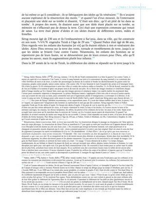 100
de lui-même ce qu’il considérait ; ils se fabriquaient des idoles qu’ils vénéraient.152
Ils n’avaient
aucune espérance de la résurrection des morts,153
et quand l’un d’eux mourait, ils l’enterraient
et plaçaient une idole sur sa tombe et disaient, ‘C’était son dieu ; qu’il ait pitié de lui dans sa
tombe’. À propos des morts, ils disaient aussi que son idole étant placée sur sa tombe, sa
mémoire ne s’effacerait pas de dessus la terre. Ceci était une expression commune qui venait
de satan. La terre était pleine d’idoles et ces idoles étaient de différentes sortes, mâles et
femelles.
Sérug mourut âgé de 230 ans et ils l’embaumèrent à Sar’ania, dans sa ville, qui fut construite
en son nom. Nahor engendra Terah à l’âge de 29 ans.154
Quand Nahor était âgé de 86 ans,
Dieu regarda vers les enfants des humains [et vit] qu’ils étaient réduits à rien et vénéraient des
idoles. Alors Dieu envoya sur la terre des vents, tornade et tremblements de terre, jusqu’à ce
que les idoles se brisent l’une contre l’autre. Néanmoins, les enfants des hommes ne se
repentirent pas de leurs fautes, ne se détournèrent pas de leurs erreurs pour Dieu, afin qu’Il
puisse les sauver, mais ils augmentèrent plutôt leur infamie.155
Dans la 20e
année de la vie de Terah, la célébration des idoles se répandit sur la terre jusqu’à la
152
Sérug, (latin) Sharua, (hébr.) , chéroug, rameau.Et les fils de Noah commencèrent à se faire la guerre l’un contre l’autre, à
mener en captivité et se massacrer l’un l’autre, à verser le sang humain sur terre et à consommer du sang (animal), à se construire des
villes fortifiées de murs et de tours, à exalter des personnages au-dessus de la nation et fonder les déclenchements de guerre entre les
royaumes, peuple contre peuple, nation contre nation, ville contre ville. Et tous faisaient le mal d’acquérir des armes et d’enseigner leurs
fils à faire la guerre. Et ils commencèrent à saisir des villes et vendre des esclaves mâles et femelles. Ur, le fils de Kesed, construit la ville
de Ara en Chaldée et la nomma d’après son propre nom et du nom de son père. Ils se firent des images moulues et vénérèrent chaque
idole d’image moulue qu’ils s’étaient faite, ainsi que des images gravées et simulacre impur. Les esprits malins les assistaient dans
l’erreur pour commettre impureté et transgression. Le prince Mastema (satan) s’appliquait à faire tout cela et envoya d’autres esprits,
ceux qui avaient été mis sous sa main, pour commettre tout acte d’égarement, péché et transgression, à corrompre et à détruire, et de
verser le sang sur terre. Il changea pour cette raison le nom de Seroh [(hébr.)‫ר‬ ְ
‫שׂ‬‫֖וּח‬, esprit/ chant] par Sérug parce que chacun déviait. Cf
Jub. c.11Aux jours de Sérug l’idolâtrie recommença, et les superstitions aussi. Il y avait des statues taillées dans le bois, la pierre, l’or
et l’argent, car auparavant l’imagination des hommes se représentait le mal que par des couleurs. Sérug engendra Nahor et Nahor
engendra Terah qui fit des idoles d’argile. En faisant des idoles d’argile, il fut puni de voir la mort de son fils. Cf Eutychii p.56Certains
d’entre eux par leur erreur adoraient les cieux, et d’autres vénéraient le soleil, la lune et les étoiles, et d’autres encore la terre et les
animaux sauvages, les oiseaux, les choses rampantes, les arbres, les pierres et les créatures de la mer, les eaux et les vents. Satan avait
aveuglé leurs yeux pour qu’ils marchent dans la noirceur de l’erreur, car ils n’avaient aucun espoir de résurrection. Et quand l’un
décédait, ils avaient coutume de mettre une image de lui sur sa tombe. L’erreur s’était répandue sur toute la terre, et la terre devint pleine
d’idoles de forme humaine. Puis Sérug mourut à l’âge de 230 ans, et Nahor, Terah et Abraham, ses fils, l’enterrèrent à Sarghin, la ville
qu’il avait construite d’après son nom. Cf St
Ephrem c.4
153
Résurrection, (latin) resurrectiun, littér. se lever une nouvelle fois. La résurrection désigne le passage ou résurgence de l’âme après la
mort du corps physique. La résurrection de Jésus Christ se manifesta le 3e
jour après sa mort par crucifixion où Il apparut durant 40 jours
à ses Disciples avant de monter au ciel sous leurs yeux.Ils croyaient que lorsqu’un homme mourait, son corps pourrissait et se
changeait en poussière ensuite dispersée par le vent ; sinon comment pourrait-il revenir à son état original. Quel est sinon le sens du Jour
du jugement et pourquoi les morts reviendraient-ils à la vie ? Ils demandèrent : O Hud (Éber) ! dis-tu qu’après que nous mourons et
retournons en poussière, nous serons ressuscités ? Il répondit : Oui, vous reviendrez au Jour du jugement et à chacun de vous il sera
demandé ce que vous avez fait. Ils se moquèrent de lui et devinrent encore plus obstinés et sarcastiques, fermés dans leur incrédulité. Et la
sécheresse augmenta, les arbres devinrent jaunes et les plantes moururent. Un jour arriva où ils trouvèrent le ciel rempli de nuages. Les
gens de Hud étaient contents et sortirent de leurs tentes en criant : Un nuage ! il nous donnera de la pluie ! Le temps changea
soudainement, de sec brûlant et chaud à la piqure du froid, au vent qui secouait tout, arbres, plantes, tentes, hommes et femmes. Le vent
décuplait jour après jour, nuit après nuit. Les gens de Hud commencèrent à fuir. Ils coururent à leurs tentes pour se cacher mais la rafale
devint plus forte, arrachant leurs tentes de leurs piquets. Ils se cachèrent sous des couvertures tissées mais la rafale devint encore plus
forte et déchira leurs couvertures. Il incisa vêtement et peau. Il pénétra les orifices du corps et les détruit, n’importe quoi qu’il touchait à
peine fut détruit ou tué, son centre aspiré se décomposait et pourrissait. L’ouragan fit rage durant 8 jours et 7 nuits. Cf Prophète Hud
(Stories of the Prophets), Ibn Kathir.
154
Nahor, (hébr.) , haleter ● Terah, (hébr.) , délai/ retard, (arabe) Azar.Il appela son nom Terah parce que les corbeaux et les
oiseaux les nuisaient par destitution et dévoraient leur semence. Avant qu’ils puissent jeter la semence, les corbeaux [la] saisissaient à la
surface du sol. Cf Jub. c.11Terah mourut à Haran à l’âge de 205 ans. Cf Gen. c.11:32
155
Cush et Canaan adoraient les idoles. On dit que Nimrod (surnommé Orion d’après Cedreni, et Amraphel d’après le Yaschar) était fils
de Canaan et lorsque celui-ci mourut, Nimrod monta sur le trône. Depuis le temps du déluge jusqu’au temps d’Abraham, paix sur lui, il
s’écoula 3000 ans. À ces 3000 ans il ne restait plus aucun prophète, et comme le peuple d’Ad s’était révolté contre le Très-haut Dieu, le
Dieu puissant et incomparable envoya le prophète Houd (Éber) vers les adites. Cf Tabari p.112 ; Cedreni p.28Quant aux Aad (adites),
ils s'enflèrent injustement d'orgueil sur la terre et dirent : Qui est plus fort que nous ? Quoi ! N'ont-ils pas vu qu'en vérité Allah qui les a
créés est plus fort qu'eux ! Et ils renièrent Nos signes. Nous déchaînâmes contre eux un vent violent et glacial en des jours néfastes afin
de leur faire goûter le châtiment de l'ignominie dans la vie présente. Cependant le châtiment de l'au-delà est plus ignominieux encore et
ils ne seront pas secourus. Cf Qu’ran s.41:15En ces jours les géants se multipliaient sur la terre. Quand naquit Ad, fils d’Aram, fils de
Shem, fils de Noah, en ces temps les mesures et les poids furent inventés. En ses jours il y avait aussi de grands et violents tremblements
de terre comme il n’y avait jamais eu avant, et cela se produit parce que la vénération des idoles avait accru et que les humains
sacrifiaient leurs fils et filles aux démons. Ainsi Dieu leur envoya des vents impétueux et une tornade qui brisèrent toutes les idoles et
démolirent leurs temples en poussière, tas sur tas qui subsistent jusqu’à ce jour. Cf Eutychii p.61 ; Flavius c.4
 