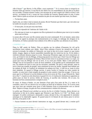 101
ville d’Aarat156
que Barvin, le fils d’Éber, avait construite.157
Il s’y trouva dans ce temps-là un
homme riche qui mourut, et son fils fit une idole d’or à la ressemblance de son père et la plaça
sur sa tombe. Il donna ensuite l’ordre à ses servants de se tenir auprès de l’idole et d’être à son
service ; en balayer le sol, y verser de l’eau et brûler de l’encens. Quand satan vit cela, il entra
dans l’idole et parla au servant de la manière du père de son maître qui était mort, lui disant :
— Tu fais bien ainsi.
Après cela, un voleur vola la maison du jeune, fils de l’homme qui était mort, qui vint alors sur
la tombe de son père en pleurant, et il dit :
— O mon père, ils ont pris tous mes biens.
Et satan lui répondit de l’intérieur de l’idole et dit :
— Ne reste pas ici mais va et apporte ton fils et présente-le en oblation pour moi et je te rendrai
alors tous tes biens.
Le jeune alla et fit avec son fils comme satan lui avait commandé. Et à cet instant, satan entra
en lui et lui apprit la pratique des enchantements et la magie, le mélange des drogues et la
divination, et l’initia à prendre leurs enfants et les offrir en sacrifice aux démons et aux idoles.
Chapitre 3-25
Dans la 100e
année de Nahor, Dieu se pencha sur les enfants d’humains [et vit] qu’ils
sacrifiaient leurs enfants aux idoles. Alors Dieu ordonna d’ouvrir les recueils des vents et
envoya la tornade, les rafales et l’obscurité, sur toute la face de la terre, jusqu’à ce que toutes
idoles, images, figures se furent rassemblés ensemble [par les vents] tas sur tas. Et les idoles y
restèrent enfouies dessous jusqu’à ce jour. Beaucoup d’hommes sages ont écrit concernant ce
vent, qu’il était le vent du Déluge, et beaucoup parmi eux dirent que c’était l’eau du Déluge qui
avait assemblé ces montagnes [d’idoles]. Mais ils font erreur et se portent en faux à ce sujet, car
avant que l’eau du Déluge vint sur la terre, il n’y avait pas d’idole. Mais à cette période le
Déluge vint sur les humains à cause de leurs adultères, et les péchés qu’ils commettaient entre
eux, les enfants de Caïn et ceux qui les suivaient, ensemble. De plus à cette période, toute la
terre n’était pas remplie de peuple, mais seulement la terre du Jardin, laquelle était habitée par
les enfants de Seth, et l’endroit où résidaient les enfants de Caïn ; à côté de ça, toute la terre
était inhabitée. Et quand le Déluge survint, il porta l’arche et l’amena sur cette contrée de
trouble ; et cette terre s’était remplie de peuples et cette contrée s’était fait ravager. C’est en ces
jours que le roi Nimrod vit un feu brûlant se lever de la terre de l’Est, et que Nimrod dit, ‘Quel
est ce feu ?’, il partit en cette direction et quand il le vit, il s’inclina de vénération et appointa un
prêtre pour en faire le service, brûler de l’encens, et sacrifier des victimes. De ce jour, les
hommes de Fars commencèrent à remplir la terre.158
Et satan, le faiseur d’idoles, vit une fontaine d’eau près d’un puits de feu, il y entra et le
considéra, alors il fit un cheval d’or et le plaça au bord de la fontaine d’eau. Et il arriva ainsi
que tous ceux qui venaient pour laver à cette fontaine d’eau se prosternaient vers ce cheval
doré. Depuis ce temps, les gens de Fars commencèrent à vénérer les chevaux.
Le prêtre que Nimrod avait attribué au service du feu et à brûler l’encens, désira devenir un
instructeur et fort de la même sagesse que Nimrod, à qui Barvin, le 4e
fils159
de Noah, avait
enseigné. Ce prêtre continuait à demander à satan, devant le feu, à lui apprendre le ministère
satanique et la méprisable sagesse. Et quand satan le vit faisant de son mieux pour le service
[du feu], il lui parla et dit :
— Aucun homme ne peut devenir instructeur ou sage, ou grand devant moi, à moins qu’il
156
Ehrat, d’après la transcription de Migne (1Dict. apocry. p.373).
157
Éber, (hébr.) , de l’autre côté, (arabe) ‫ﻋﺑر‬, aber, traverser ● Barvin, ce fils d’Éber, est inconnu à la généalogie des patriarches.
158
Fars (Pars), province perse.
159
Petit-fils ou fils de 4e
génération.
 