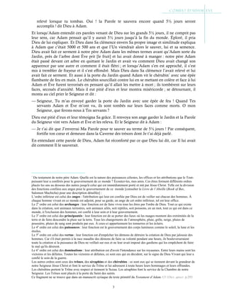 3
relevé lorsque tu tombas. Oui ! la Parole te sauvera encore quand 5½ jours seront
accomplis ! dit Dieu à Adam.
Et lorsqu’Adam entendit ces paroles venant de Dieu sur les grands 5½ jours, il ne comprit pas
leur sens, car Adam pensait qu’il y aurait 5½ jours jusqu’à la fin du monde. Éploré, il pria
Dieu de lui expliquer. Et Dieu dans Sa clémence envers Sa propre image et similitude expliqua
à Adam que c’était 5000 et 500 ans et que l’Un viendrait alors le sauver, lui et sa semence.
Dieu avait fait ce serment à notre père Adam dans les mêmes termes avant qu’Adam sorte du
Jardin, près de l’arbre dont Ève prit [le fruit] et lui avait donné à manger : notre père Adam
était passé devant cet arbre en quittant le Jardin et avait vu comment Dieu avait changé son
apparence par une autre et comment il était flétri ; et lorsqu’Adam s’en est approché, il s’est
mis à trembler de frayeur et il s’est effondré. Mais Dieu dans Sa clémence l’avait relevé et lui
avait fait ce serment. Et aussi à la porte du Jardin quand Adam vit le chérubin7
avec une épée
flambante de feu en main. Le chérubin sourcillait contre lui en se mettant en colère et face à lui
Adam et Ève furent terrorisés en pensant qu’il allait les mettre à mort ; ils tombèrent sur leurs
faces, secoués d’anxiété. Mais il eut pitié d’eux et leur montra miséricorde ; se détournant, il
monta au ciel prier le Seigneur et dit :
— Seigneur, Tu m’as envoyé garder la porte du Jardin avec une épée de feu ! Quand Tes
servants Adam et Ève m’ont vu, ils sont tombés sur leurs faces comme morts. O mon
Seigneur, que ferons-nous à Tes servants ?
Dieu eut pitié d’eux et leur témoigna Sa grâce. Il renvoya son ange garder le Jardin et la Parole
du Seigneur vint vers Adam et Ève et les releva. Et le Seigneur dit à Adam :
— Je t’ai dit que J’enverrai Ma Parole pour te sauver au terme de 5½ jours ! Par conséquent,
fortifie ton cœur et demeure dans la Caverne des trésors dont Je t’ai déjà parlé.
En entendant cette parole de Dieu, Adam fut réconforté par ce que Dieu lui dit, car Il lui avait
dit comment Il le sauverait.
7
Du testament de notre père Adam. Quelle est la nature des puissances célestes, les offices et les attributions que le Tout-
puissant leur a conférés pour le gouvernement de ce monde ? Écoutez-les, mes amis. Ces êtres forment différents ordres
placés les uns au dessous des autres jusqu'à celui qui est immédiatement porté et mû par Jésus Christ. Telle est la division
des fonctions confiées aux anges pour le gouvernement de ce monde [consulter le Livre de l’Abeille (Book of Bee,
Salomon Machicha) pour une description détaillée] :
L’ordre inférieur est celui des anges : l'attribution qui leur est confiée par Dieu est de veiller sur chacun des hommes. À
chaque homme vivant en ce monde est adjoint, pour sa garde, un ange de cet ordre inférieur, tel est leur office.
Le 2e
ordre est celui des archanges : leur fonction est de faire vivre tous les êtres par l'ordre de Dieu. Tout ce qui existe
dans la création, soit animaux terrestres, soit animaux ailés, soit reptiles, soit poissons, en un mot, tout ce qui est dans ce
monde, à l'exclusion des hommes, est confié à leur soin et à leur gouvernement.
Le 3e
ordre est celui des principautés : leur fonction est de se porter des lieux où les nuages montent des extrémités de la
terre et de faire descendre la pluie sur la terre. Tous les changements de l’atmosphère, pluie, grêle, neige, pluies de
poussière, pluies de sang sont produits par eux. À ceux-ci appartiennent les tonnerres et les éclairs.
Le 4e
ordre est celui des puissances : leur fonction est le gouvernement des corps lumineux comme le soleil, la lune et les
étoiles.
Le 5e
ordre est celui des vertus : leur fonction est d'empêcher les démons de détruire la création de Dieu par jalousie des
hommes. Car s'il était permis à la race maudite des démons de faire sa volonté pendant une heure, ils bouleverseraient
toute la création si la puissance de Dieu ne veillait sur eux et ne leur avait imposé des gardiens qui les empêchent de faire
le mal qu'ils désirent.
Le 6e
ordre est celui des dominations : leur attribution est d'avoir l'intendance sur les royaumes. Entre leurs mains sont les
victoires et les défaites. Toutes les victoires et défaites, ce sont eux qui en décident, sur le signe du Dieu Vivant qui leur a
confié le soin de la guerre.
Les autres ordres sont ceux des trônes, des séraphins et des chérubins : ce sont eux qui se tiennent devant la grandeur de
notre Seigneur Jésus Christ et font le service du Trône et lui adressent à toute heure leurs hommages et leurs offrandes.
Les chérubins portent le Trône avec respect et tiennent le Sceau. Les séraphins font le service de la Chambre de notre
Seigneur. Les Trônes sont placés à la porte du Saint des saints.
Ce fragment ne se trouve que dans un manuscrit syriaque du texte primitif du Testament d’Adam. Cf 1Dict. apocr. p.293
 