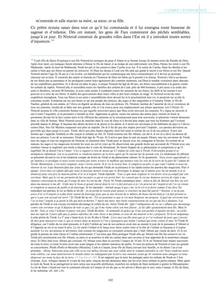 102
m’entende et aille marier sa mère, sa sœur, et sa fille.
Ce prêtre écouta satan dans tout ce qu’il lui commanda et il lui enseigna toute bassesse de
sagesse et d’infamie. Dès cet instant, les gens de Fars commirent des péchés semblables,
jusqu’à ce jour. Et Nimrod construit de grandes villes dans l’Est où il y introduit toutes sortes
d’injustices.160
160
Cush (fils de Ham) fit présent à son fils Nimrod les tuniques de peau d’Adam et sa femme lorsqu’ils étaient sortis du Paradis de Dieu.
Après leur mort, ces tuniques furent données à Henoc le fils de Jared, et au temps de son enlèvement vers Dieu, Henoc les remit à son fils
Mathusala. Après la mort de Mathusala, Noah les prit et les conserva dans l’arche avec lui. À la sortie de l’arche, Ham les déroba et les
cacha si bien que ses frères ne purent les retrouver. Et Ham les donna à Cush son fils aîné qui garda le secret à ses frères et ses fils. Quand
Nimrod atteint l’âge de 20 ans et s’en revêtit, cet habillement qui lui communiqua une force extraordinaire et il devint un puissant
chasseur sur la terre. Il construit des autels et immola en l’honneur de Dieu les bêtes qu’il prenait à la chasse. Nimrod s’éleva au-dessus
de ses frères par sa puissance et les protégeait contre leurs agresseurs des contrées alentours, car Dieu le rendait victorieux dans chacune
de ses expéditions guerrières. Et il devint roi dans le pays. Lorsque Nimrod fut âgé de 40 ans, ses frères succombèrent à la guerre contre
les enfants de Japhet. Nimrod alla et rassembla toutes les familles des enfants de Cush, près de 460 hommes, il prit aussi à sa solde des
amis et familiers, environ 80 hommes, et avec cette armée il combattit contre les ennemis de ses frères, les défit et les soumit à son
pouvoir et à celui de ses frères. Il établit des gouverneurs dans leurs villes et prit leurs enfants en otage. Et Nimrod revint de cette
expédition triomphant. Tous ses frères et ses amis s’assemblèrent alors devant lui et le proclamèrent leur roi, et posèrent sur sa tête la
couronne royale. Il préposa sur ses serviteurs et sur son peuple des princes, des juges et des magistrats et il nomma Térah, le fils de
Nachor, général de son armée, et l’éleva en dignité au-dessus de tous ses princes. Or, Nimrod, institué de l’autorité de roi et victorieux de
tous ses ennemis, résolut de se bâtir une très grande ville et l’on trouva pour son emplacement une plaine spacieuse vers l’Orient. Et
Nimrod nomma la ville construite Sennar (ce qui signifie renverser) parce que Dieu avait renversé ses ennemis. Il y régna en sécurité et
nul n’osait l’inquiéter, et sa puissance s’étendit au loin. Apprenant sa gloire, toutes les nations des autres pays vinrent en foule se
prosterner devant lui la face contre terre et lui offrirent des présents en le reconnaissant pour leur souverain, et plusieurs vinrent demeurer
dans sa ville de Sennar. Mais Nimrod cessa de marcher dans la voie de Dieu et il devint plus impie que tous les hommes qui l’avaient
précédé depuis le déluge. Il façonna des idoles de bois et de pierre et les adora, et il incita ses serviteurs et les habitants du pays à s’élever
contre Dieu. Son fils Mardon surpassait son père en impiété. De là il fut dit que des impies provient l’impiété ; ces paroles devinrent un
proverbe qui dure jusqu’à ce jour. Térah, élevé aux plus hautes dignités, était fort aimé et estimé du roi et de ses princes. Il prit une
femme qui s’appelait Amthela et elle conçut et enfanta un fils. Et Térah nomma son fils Abram, car dit-il, le roi m’a élevé au-dessus de
tous ses princes. Lors de sa naissance Térah était âgé de 70 ans. Et il arriva que dans la nuit où naquit Abram, tous les serviteurs de Térah,
tous les sages et tous les magiciens de Nimrod, se réunirent chez Térah pour se réjouir avec lui, mangeant et buvant. En sortant de sa
maison, les sages et les magiciens levèrent les yeux au ciel et voici qu’ils observèrent une grande étoile qui accourait de l’Orient avec une
extrême vitesse et engloutit une étoile à chacun des 4 vents du firmament. Ils furent frappés de ce phénomène et comprirent ce qu’il
signifiait. Ils se dirent l’un à l’autre : Ceci a rapport à rien de moins qu’à l’enfant né cette nuit à Térah. Il deviendra grand et se
multipliera infiniment. Lui et sa postérité se rendront maitres de la terre après qu’ils auront tué de grands rois. Le lendemain ils allèrent
se présenter devant le roi et lui rendirent compte du festin de Térah et du phénomène céleste. Et ils ajoutèrent : Nous avons approfondi ce
qu’annonce ce prodigue et nous avons reconnu par notre science le malheur qui menace tous les rois de la terre de la part de l’enfant de
Térah. Maintenant, o roi notre seigneur, nous t’avons averti. Si le roi le trouve bon, il comptera au père ce que vaut l’enfant et nous lui
ôterons la vie. Leur discours plut aux yeux du roi qui demanda Térah en sa présence et lui répéta toutes les paroles des magiciens. Puis il
ajouta : Livre-moi cet enfant afin que nous le fassions mourir avant que se développe le danger qu’il amène avec lui au monde et je te
donnerai pour son prix la maison pleine d’or et d’argent. Térah répondit : Tout ce que mon seigneur le roi désire sera accompli par son
serviteur. Mais que le roi me permette de lui raconter ce qui m’est arrivé hier. Le conseil que le roi me donnera servira de règle à ma
réponse concernant la chose qu’il exige de moi. Le roi lui dit : Parle. Et Térah commença ainsi : Aéion le fils de Morad vint hier au soir
dans ma maison et me dit : Cède-moi le beau et grand cheval dont le roi t’a fait présent et je t’en pèserai de l’argent et de l’or en retour
et remplirai ta maison de paille et de fourrage. Je lui répondis : Attends jusqu’à que j’aie vu le roi et je ferai comme il me dira. En
entendant ces paroles, le roi se fâcha et lui dit : As-tu perdu la raison pour penser à conclure un marché pareil ? Insensé, n’as-tu pas
assez d’or et d’argent et à plus forte raison de fourrage pour que tu aies besoin de te défaire du beau cheval dont je t’ai fait présent et
qui n’a pas son second sur terre ? Et Térah dit au roi : Tel est pourtant ce que le roi mon Seigneur me propose. À quoi me serviront tout
l’or et tout l’argent si je perds le fils qui doit en hériter ? Après ma mort, mes biens retourneraient au roi qui me les a données. Les
paroles de Térah et son excuse excitèrent davantage la colère du roi. Alors Térah dit : Que l’indignation du roi ne s’allume pas davantage
contre son serviteur et qu’il dispose de tout ce que j’ai, qu’il me traite selon son bon plaisir ; je lui offre gratuitement mon fils. Mais le
roi dit : Non, je veux l’acheter et payer son prix. Térah dit alors : Je demande en grâce qu’il me soit permis d’ajouter un mot ; accorde-
moi un répit de 3 jours afin que je puisse informer de cette chose à ma femme et ceux de ma maison et les y préparer. Et le roi acquiesça
à cette prière de Térah. Le 3e
jour s’étant levé, le roi fit dire à Térah : Livre-moi ton fils ainsi que je te l’ai ordonné de peur que j’envoie
de mes gens massacrer tout ce qui se trouve dans ta maison et l’on n’épargnera pas même l’animal qui urine contre le mur. Et Térah fit
diligence, car l’ordre du roi était pressant, et il prit l’enfant qu’une de ses esclaves avait mis au monde le jour de la naissance d’Abram et
il l’apporta au roi et en reçut le prix. Le roi saisit l’enfant et le lança avec force contre terre et la tête de l’enfant se fracassa et il expira
aussitôt. Le roi, ses princes et serviteurs, tout comme les magiciens se croyaient certains que c’était Abram qui venait de périr. Et le roi
perdit la pensée de cette chose et l’oublia entièrement. C’est ainsi que Dieu protégea Térah afin qu’Abram son fils fut conservé en vie.
Térah prit secrètement son fils Abram, sa mère et sa nourrice et alla les cacher dans une caverne et leur apportait de la nourriture chaque
mois. Et Dieu était avec Abram qui croissait. Or Abram resta dans la caverne l’espace de 10 ans. Et le roi Nimrod était maitre souverain
de toute la terre, et toute la terre avait une seule langue et les mêmes manières de parler. Et tous les princes de Nimrod et tous ses grands
se concertèrent, Phuth (Puth) et Mesraïm (Misraïm), Cush et Canaan, [tous fils de Ham] suivant leur famille, et ils dirent l’un à son
prochain : Allons, bâtissons-nous une ville et en son milieu élevons une tour solide dont le sommet atteindra le ciel. Nous rendrons notre
nom célèbre, car nous maitriserons le monde entier en subjuguant par la force nos ennemis avant qu’ils viennent nous attaquer et nous
disperser sur toute la face de la terre. Cf Yaschar p.1102. Il est rapporté que la terre fut partagée entre les enfants de Noah en 3 lots
(Europe, Asie, Afrique) durant le vivant de leur père, chacun devant demeurer dans son lot avec leurs enfants et petits-enfants. Mais après
la mort de Noah ils se partagèrent la terre selon une nouvelle attribution, toutefois les enfants de Ham tardaient à quitter la Mésopotamie.
Le lot de Ham s’étend sur tout le continent africain et Canaan (il est dit que ce lot advint à Shem par le sort, mais Canaan, le fils de Ham,
le lui substitua. réf. Jub. c.8).
 