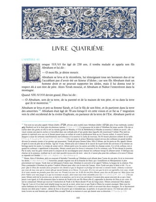 103
LIVRE QUATRIÈME
Chapitre 4-1
orsque Terah fut âgé de 230 ans, il tomba malade et appela son fils
Abraham et lui dit :
— O mon fils, je désire mourir.
Abraham se leva et le réconforta, lui témoignant tous ses honneurs dus et ne
l’accablant pas d’avoir été un faiseur d’idoles ; car son fils Abraham était un
homme droit et ne pouvait supporter les idoles, mais il lui donna tout le
respect dû à son titre de père. Alors Terah mourut, et Abraham et Nahor l’enterrèrent dans la
montagne.
Quand Abraham devint grand, Dieu lui dit :
— O Abraham, sors de ta terre, de ta parenté et de la maison de ton père, et va dans la terre
que Je te montrerai.161
Abraham se leva et prit sa femme Sarah, et Lot le fils de son frère, et ils partirent dans la terre
des amorrites.162
Abraham était âgé de 70 ans lorsqu’il vit cette vision et ce fut sa 1è
migration
vers le côté occidental de la rivière Euphrate, en partance de la terre de l’Est. Abraham partit et
161
Ton nom ne sera plus appelé Abram [(hébr.) , abiram, père exalté] mais Abraham [(hébr.) , père d’une multitude, (arabe)
‫إﺑﺮاھﻴم‬, Ibrahim] car Je te ferai père de plusieurs nations. Cf Gen. c.17:5La grossesse de la mère d’Abraham fut tenue secrète. Elle dut se
cacher dans une grotte où elle le mit au monde [grotte de Maraha, à l’Est de Bethléhem] et Maraha sa nourrice l’allaita en secret ; elle
véçut comme une pauvre esclave et travaillait dans une solitude près d’une grotte dans laquelle elle nourrissait l’enfant. Plus tard ses
parents le reprirent avec eux en le faisant passer pour un enfant né avant la prédication faite au roi. Encore enfant, il courut d’autres
dangers à cause de certaines manifestations merveilleuses et la nourrice le cacha de nouveau. On fit mourir plusieurs enfants de sa taille.
Cf Vie de St
Joseph p.90 ;Masudi p.83 ; St
Ephrem c.5En ces jours, le prince Mastema [satan] envoya des corbeaux en grand nombre
dévorer la semence semée et les germes qui poussaient. Terah prit pour femme Edna, fille d’Abram, qui lui porta un fils, appelé Abram
d’après le nom du père de sa femme. Âgé de 14 ans, Abram pria son Créateur de le sauver de la perversité des environs et lui donner un
héritage parmi les justes. Le temps de semer arrivé, Abram partit avec les autres surveiller les champs semés. Un vol de corbeau vint et
quand les corbeaux s’apprêtaient à descendre, Abram courait pour les forcer à retourner d’où ils venaient, cela 70 fois durant la journée.
Par la suite, tous les gens vinrent pour le conjurer de les accompagner pour chasser les corbeaux lorsqu’ils allaient semer. Il fabriqua une
charrue où la semence, tombant sur le sol, était aussitôt recouverte de terre : ainsi ils n’eurent plus peur des corbeaux et le nom d’Abram
se répandit en Chaldée. Cf Jub. c.11 ; Kufale c.11 ; Bar-Hebræi p.11
162
Haran, frère d’Abraham, périt en essayant d’éteindre l’incendie qu’Abraham avait allumé dans l’usine de son père, là où se trouvaient
les idoles. Cf Bar-Hebræi p.12Amorrites, peuple migrant issu de la branche de Ham, qui s’installèrent en Mésopotamie et plus
précisément en Canaan. Terah était un fabriquant d’idoles mais Abraham le convertit et lui apprit l’hébreu, la langue de la création. Puis
Dieu commanda à Abraham de quitter l’endroit (Haran) pour aller vers la terre de Canaan. Alors Terah son père le bénit et dit : Va en
paix. Que le Dieu des mondes fasse prospérer ton chemin et que le Seigneur te protège de tout mal, te montre bonté, clémence et faveur
aux yeux de tous ceux qui te voient afin qu’aucun homme ne te blesse. Va en paix. Et si tu vois que la terre est agréable à tes yeux, réside
là et viens ensuite me prendre pour être avec toi. Prends Lot avec toi, le fils de ton frère Haran, pour être un fils pour toi. Mais laisse ton
frère Nahor avec moi jusqu’à ce que tu reviennes en paix, alors nous tous irons ensemble avec toi. Cf Cedrenii p.49 ; Jub. c.12En ces
jours Abram sortit de la caverne avec sa mère et sa nourrice, car le roi et ses serviteurs n’avaient plus aucun souvenir de ce qui s’était
passé à son égard, et il alla demeurer dans la maison de Noah et de son fils Shem afin d’y apprendre la doctrine de Dieu et ses voies. Et
nul ne connaissait Abram qui recevait l’instruction de Noah et de Shem durant 39 ans de longs jours. Abram connaissait Dieu depuis
l’âge de 3 ans et il Lui était resté attaché jusqu’au jour de sa mort, selon tout ce que Noah et Shem lui avaient enseigné. Mais tous les
autres habitants de la terre étaient rebelles à Dieu leur Créateur et Le mettaient en oubli et servaient des dieux étrangers. Ils se façonnaient
chacun son idole pour l’adorer ; idoles de bois et de pierre qui n’entendent pas, ne parlent, ni ne peuvent sauver. Il n’était pas alors sur
toute la terre un seul homme qui connût Dieu excepté Noah et sa maison et ceux qui étaient sous sa direction. Cf Yaschar p.1104
 