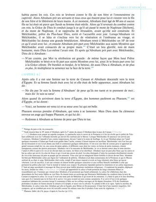 104
habita parmi les rois. Ces rois se levèrent contre le fils de son frère et l’emmenèrent en
captivité. Alors Abraham prit ses servants et tous ceux qui étaient pour lui et vinrent vers le fils
de son frère et le libérèrent de leurs mains. À ce moment, Abraham était âgé de 80 ans et aucun
fils ne lui était né parce que Sarah sa femme était stérile. Alors qu’il revenait du combat contre
ces rois, la Grâce de Dieu le conduit jusqu’à ce qu’il ait passé le mont de Naplouse [Séchem],
et du mont de Naplouse, il se rapprocha de Jérusalem, avant qu’elle soit construite. Et
Melchisédec, prêtre du Plus-haut Dieu, sortit et l’accueillit avec joie. Lorsqu’Abraham vit
Melchisédec, il se hâta et s’inclina vers lui de vénération et l’embrassa au visage, et
Melchisédec lui donna une grande bénédiction. Abraham remit à Melchisédec un 10e
de tout
ce qu’il avait avec lui ; et ensuite Abraham prit part avec Melchisédec aux saints Mystères que
Melchisédec avait consacrés de sa propre main.163
C’était un lieu glorifié, non de main
humaine, mais Dieu Lui-même l’avait oint. Et après qu’Abraham prit part avec Melchisédec,
Dieu dit à Abraham :
— N’aie crainte, par Moi ta rétribution est grande : de même façon que Mon haut Prêtre
Melchisédec te bénit et te fit part aux saints Mystères avec lui, ainsi Je te ferais part avec lui
à la Grâce céleste. De bienfait en bienfait, Je te bénirai, dit aussi Dieu à Abraham, et de plus
en plus, Je multiplierai ta semence sur la face de la terre.164
Chapitre 4-2
Après cela il y eut une famine sur la terre de Canaan et Abraham descendit vers la terre
d’Égypte. Et sa femme Sarah était avec lui et elle était de belle apparence, aussi Abraham lui
dit :
— Ne dis pas ‘Je suis la femme d’Abraham’ de peur qu’ils me tuent et te prennent de moi ;
mais dis ‘Je suis sa sœur’.
Alors quand ils arrivèrent dans la terre d’Égypte, des hommes parlèrent au Pharaon,165
roi
d’Égypte, et lui dirent :
— Voici, un homme est venu ici et sa sœur avec lui qui est belle.
Pharaon envoya prendre d’Abraham, qui resta à se lamenter. Mais Dieu dans Sa clémence
envoya un ange qui frappa Pharaon, et qui lui dit :
— Redonne à Abraham sa femme de peur que Dieu te tue.
163
Partage du pain et du vin consacrés.
164
Noah mourut dans la 58e
année d’Abraham, après la 3e
année du séjour d’Abraham dans le pays de Canaan. Cf Yaschar
p.1118Abraham avait amené un superbe troupeau. Le patriarche reçut le secret de la Promesse et il lui fut révélé que le prêtre du Très-
haut célèbrerait avec lui l’offrande éternelle qui devait être instituée par le Messie. Lorsque Melchisédec fit annoncer son arrivée par
2 coureurs, Abraham l’attendit d’une crainte respectueuse, élevant l’autel et la tente de feuillage. Je vis qu’Abraham plaça sur l’autel
quelques ossements d’Adam que Noah avait gardés dans l’arche, comme il faisait toujours en sacrifiant. Melchisédec vint d’un lieu qui
devint Jérusalem et où il avait abattu une forêt et commencé quelques édifications. Il vint avec une bête de somme grise et apportait un
grand vaisseau rempli de vin, une caisse de pains aplatis, et différents vases dont les verres, en forme de petits tonneaux, étaient
transparents comme des pierres précieuses. Abraham vint à la rencontre de Melchisédec. Je vis ce dernier entrer dans la tente derrière
l’autel et offrir le pain et le vin en les élevant dans ses mains, les bénir et les distribuer. Abraham reçut un pain plus blanc que les autres et
but au calice qui servit à la cène de Jésus et qui n’avait pas encore de pied. Les plus distingués d’entre les assistants distribuèrent ensuite
du vin et des morceaux de pain au peuple qui les entourait. Tous ceux qui en mangèrent furent fortifiés et élevés devant Dieu. Abraham
fut béni par Melchisédec selon une figure de l’ordination de prêtrise. Abraham avait déjà connaissance de la Promesse et que le Messie
sortirait de sa chair et sang. Melchisédec était svelte, rempli d’une douce majesté et avait un long vêtement, plus blanc qu’aucun
vêtement. Lors du sacrifice, il mit une ceinture où étaient brodés quelques caractères et une coiffure blanche semblable à celle que
portaient les prêtres plus tard. Tout le monde le traitait avec respect. Sa présence répandait partout la vénération en un calme majestueux.
C’était un ange sacerdotal et messager de Dieu envoyé pour établir plusieurs institutions religieuses ; il conduisait les peuples, déplaçait
les races, fondait les villes. Cf Passion p. 116Ceux qui apportèrent le calice à Noah portaient de longs vêtements blancs et
ressemblaient aux 3 hommes qui vinrent chez Abraham et lui promirent que Sarah enfanterait. Le calice fut à Babylone chez des
descendants de Noé restés fidèles au vrai Dieu. Ils étaient tenus en esclavage par Séminaris Melchisédec les conduisit dans la terre de
Canaan et emporta le calice. Je vis qu’il avait une tente près de Babylone et qu’avant de les emmener, il y bénit le pain et le leur distribua,
sans quoi ils n’auraient pas eu la force de le suivre. Ces gens avaient un nom comme samanéens. Il se servit d’eux et de quelques
cananéens habitants des cavernes lorsqu’il commença à bâtir sur les collines sauvages où fut depuis Jérusalem. Il fit des fondations
profondes à la place où furent ensuite le cénacle et le temple, et aussi vers le calvaire. Il y planta le blé et la vigne. Après le sacrifice de
Melchisédec, le calice resta chez Abraham qui alla en Égypte, puis Moïse en fut possesseur. Il était fait d’une manière singulière, fort
compacte, qui ne semblait pas avoir été travaillé comme les métaux mais être le produit d’une sorte de végétation. Cf ibid p.87
165
Pharaon, (hébr.) de ‫פרע‬, payer, d’après le Yaschar (p.1121).
 