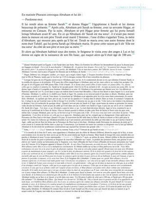 105
En matinée Pharaon convoqua Abraham et lui dit :
— Pardonne-moi.
Il lui rendit alors sa femme Sarah166
et donna Hagar167
l’égyptienne à Sarah et lui donna
beaucoup de présents.168
Après cela, Abraham prit Sarah sa femme, avec sa servante Hagar, et
retourna en Canaan. Par la suite, Abraham se prit Hagar pour femme qui lui porta Ismaël
lorsqu’Abraham avait 87 ans. En ce qu’Abraham dit ‘Sarah est ma sœur’, il n’avait pas menti
dans la mesure où son père Terah avait marié 2 femmes ; l’une d’elles s’appelait Tona, la mère
d’Abraham, qui mourut peu après qu’il fut né. Terah se maria avec une autre femme dont le
nom était Tahdif, qui lui porta Sarah qu’Abraham maria. Et pour cette raison qu’il dit ‘Elle est
ma sœur’ du côté de son père et non par sa mère.169
Et alors qu’Abraham habitait sous des tentes, le Seigneur le visita avec des anges à Lui et lui
donna un signe de la naissance de son fils Isaac, qui naquit alors qu’il était âgé de 100 ans.170
166
Quand Abraham partit en Égypte, il mit Sarah dans une boite. Mais à la frontière les officiers lui demandèrent de payer la douane pour
ses bagages en disant : Est-ce de la marchandise ? Abraham dit : Je paierai leur douane. Est-ce de l’or ? Je paierai leur douane. Est-ce
des perles alors ? Je paierai la douane sur les perles, dit Abraham. Cela ne marchera jamais, dit l’officier, ouvrez le tronc ! Comme
Abraham l’ouvrait, tout le pays d’Égypte fut illuminé par la brillance de Sarah. Cf Bereshith rabbah c.40 (p.329) ; Yaschar p.112
167
Hagar, (hébreu) ‫ָר‬‫ג‬ ָ
‫ה‬, étrangère, (arabe) , hajar, qui a migré, (latin) Agar.Targum Jonathan:Genesis (c.16) rapporte qu’Hagar
était la fille de Pharaon, tandis que le Yaschar (p.1125) la désigne comme fille d’une concubine du pharaon.
168
Lorsque les gens du roi d’Égypte eurent trouvé Abraham, paix sur lui, ils le conduisirent devant ce roi, qui ordonna d’amener Sarah, et
la combla de caresses et de présents. Il fit aussi des offres magnifiques à Abraham, paix sur lui, mais celui-ci ne voulut rien accepter. On
dit que le roi d’Égypte avait 400 jeunes filles. Il dit à Sarah : Je te donne deux jeunes filles d’entre toutes ces jeunes filles. Va, choisis
celles que tu voudras et emmène-les. Sarah ne les accepta point. Alors le roi fit un serment et dit : Accepte au moins une jeune fille. Le roi
donna Agar à Sarah et il congédia avec honneur Abraham et sa suite. Or Abraham et les personnes qui étaient avec lui s’en allèrent en
Palestine auprès de Lot. Il y avait dans ce pays un endroit dont le nom était Bersabée, c’était un lieu désert et dans lequel il n’y avait point
d’homme. Abraham s’y arrêta et s’y établit avec Sarah et Agar. Or, comme on ne trouvait point d’eau dans ce désert, Abraham, paix sur
lui, creusa un puits et il y vint de l’eau douce. La nourriture qu’Abraham avait apportée pour lui et les siens étant consommée, ils eurent
faim. Abraham , ne sachant que faire, prit un sac, le mit sur ses épaules et s’avança dans le désert. Dans sa route, le sommeil s’empara de
lui ; il plaça le sac qu’il portait sous sa tête et lorsqu’il se réveilla, il retourna sur ses pas et se dit, ‘Cette nuit je me rendrai à ma demeure,
et demain j’irai à la recherche de quelque chose’. Quand il arrivait près de Sarah et d’Agar, ayant honte de rentrer se présenter les mains
vides devant les femmes, il prit un peu de sable qu’il mit dans son sac et allant vers Sarah et Agar, il jeta son sac sur le sol et s’endormit.
Or, Sarah dit à Agar : Vois donc ce qu’Abraham a apporté dans ce sac. La nuit étant devenue obscure, Agar se leva, examina le sac et
trouva qu’il renfermait de la fleur de farine. Elles se mirent aussitôt à réduire en pâte cette fleur de farine et firent cuire du pain cette
même nuit. Lorsque Abraham, paix sur lui, se fut levé et qu’il vit le pain cuit, il dit : D’où avez-vous fait venir cette fleur de farine ? Elles
répondirent : Cette fleur de farine est celle que tu as apportée. Abraham, paix sur lui, comprit que ce changement s’était opéré par la
Puissance du Dieu loué et très-haut. Quand il fit jour, ils trouvèrent du blé mêlé dans la fleur de farine et mirent ce blé à part pour le
semer. Or, toutes les richesses qu’Abraham posséda et qu’il put amasser, proviennent du sable qui était dans le sac qu’il porta à Sarah et
Agar ; sable qui devint fleur de farine par la Puissance du Dieu loué et très-haut. Abraham rendit florissants les alentours du puits qu’il
avait creusé et il amena des brebis dans ce pays qu’il ensemença. Les hommes de toutes les contrées se dirigèrent vers le lieu qu’habitait
Abraham et ils élevèrent de nombreuses constructions qui aujourd’hui forment une grande ville. Cf Tabari p.148
169
Edna. Cf Jub. c.11La 1e
femme de Terah se nomme Yuna, et la 2e
Tohwait de qui Sarah est née. Cf Eutychii p.67
170
À la montée de la lune du 4e
mois, nous apparûmes à Abraham près du chêne de Mamré (Hébron), dirent les anges de la face, et nous
conversâmes avec lui pour lui faire savoir qu’un fils lui serait donné par Sarah sa femme. Mais Sarah rit lorsqu’elle nous entendit dire ces
paroles à Abraham et nous l’avons réprimandée. Cf Kufale c.16Dans le 3e
mois, au milieu du mois, Abram célébra la fête des premiers-
fruits de la récolte de grain et présenta au Seigneur de nouvelles offrandes sur l’autel ; le produit des premiers-fruits, une génisse et une
chèvre sur l’autel comme un holocauste pour le Seigneur, avec leurs offrandes de fruit et leurs offrandes de boisson, présentées sur l’autel
avec de l’encens. Et le Seigneur apparut à Abram et lui dit : Je suis Dieu Tout-puissant, accorde-toi avec Moi et sois parfait et Je ferai
Mon alliance entre Moi et toi et Je te multiplierai extrêmement. Et Abram tomba sur sa face et Dieu parla avec lui et dit : Voici Mon
ordonnance est avec toi et tu seras le père de plusieurs nations. Ton nom ne sera plus jamais appelé Abram mais ton nom sera Abraham
à partir de maintenant et pour toujours, car Je t’ai fait le père de plusieurs nations. Et Je te ferai très grand et Je ferai de toi des nations
et des rois sortiront de toi, et J’établirai Mon alliance entre Moi et toi et ta semence après toi à travers leurs générations comme alliance
éternelle afin que Je sois un Dieu pour toi et pour ta semence après toi dans le pays où tu as été un habitant, le pays de Canaan, et que tu
puisses le posséder à toujours, et Je serai leur Dieu. Et le Seigneur dit à Abraham : Comme pour toi, garde Mon alliance, toi et ta
semence après toi, et circoncis tout mâle parmi vous. Circoncisez vos prépuces, car cela sera un signe d’une éternelle alliance entre Moi
et toi. L’enfant de 8 jours sera circoncis et tout mâle à travers vos générations ; celui qui est né dans ta maison ou celui que tu as acheté
d’un étranger contre de l’argent, celui que tu as acquis qui n’est pas de ta semence. Celui qui est né dans ta maison sera certainement
circoncis et ceux que tu as achetés contre de l’argent seront circoncis, et Mon alliance sera dans votre chair comme une ordonnance
éternelle. Et le mâle incirconcis qui n’est pas circoncis dans la chair de son prépuce au 8e
jour, cette âme sera retranchée de son peuple,
car il aura rompu Mon alliance. Et Dieu dit à Abraham : Comme pour Saraï ta femme, son nom ne sera plus appelé Saraï mais son nom
sera Sarah. Je la bénirai et te donnerai par elle un fils et Je le bénirai et il deviendra une nation et des rois de nations sortiront de lui. Et
Abraham tomba sur sa face et se réjouit, et se dit dans son cœur, ‘Un fils peut-il naître de celui qui a 100 ans, et Sarah qui a 90 ans peut-
elle enfanter ?’ Et Abraham dit à Dieu : Qu’Ismaël vive devant toi ! Et Dieu dit : Oui et Sarah aussi te portera un fils et tu appelleras son
nom Isaac, et J’établirai Mon alliance avec lui et avec sa semence après lui comme une alliance éternelle. Et pour Ismaël Je t’ai aussi
entendu et voici, Je le bénirai et le rendrai grand et le multiplierai extrêmement et il produira 12 princes, et Je ferai de lui une grande
nation. Mais J’établis Mon alliance avec Isaac que Sarah te portera l’année prochaine dans ces jours. Et Il cessa de parler avec lui et
Dieu quitta Abraham. Et Abraham fit comme Dieu lui dit et il prit Ismaël son fils et tous ceux qui étaient nés dans sa maison et qu’il
acquit contre de l’argent, tout mâle de sa maison, et circoncit la chair de leur prépuce. Cf Jub. p.15
 