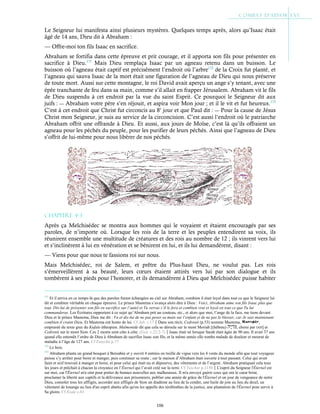 106
Le Seigneur lui manifesta ainsi plusieurs mystères. Quelques temps après, alors qu’Isaac était
âgé de 14 ans, Dieu dit à Abraham :
— Offre-moi ton fils Isaac en sacrifice.
Abraham se fortifia dans cette épreuve et prit courage, et il apporta son fils pour présenter en
sacrifice à Dieu.171
Mais Dieu remplaça Isaac par un agneau retenu dans un buisson. Le
buisson où l’agneau était captif est précisément l’endroit où l’arbre172
de la Croix fut planté, et
l’agneau qui sauva Isaac de la mort était une figuration de l’agneau de Dieu qui nous préserve
de toute mort. Aussi sur cette montagne, le roi David avait aperçu un ange s’y tenant, avec une
épée tranchante de feu dans sa main, comme s’il allait en frapper Jérusalem. Abraham vit le fils
de Dieu suspendu à cet endroit par la vue du saint Esprit. Ce pourquoi le Seigneur dit aux
juifs : ― Abraham votre père s’en réjouit, et aspira voir Mon jour ; et il le vit et fut heureux.173
C’est à cet endroit que Christ fut circoncis au 8e
jour et que Paul dit : ― Pour la cause de Jésus
Christ mon Seigneur, je suis au service de la circoncision. C’est aussi l’endroit où le patriarche
Abraham offrit une offrande à Dieu. Et aussi, aux jours de Moïse, c’est là qu’ils offraient un
agneau pour les péchés du peuple, pour les purifier de leurs péchés. Ainsi que l’agneau de Dieu
s’offrit de lui-même pour nous libérer de nos péchés.
Chapitre 4-3
Après ça Melchisédec se montra aux hommes qui le voyaient et étaient encouragés par ses
paroles, de n’importe où. Lorsque les rois de la terre et les peuples entendirent sa voix, ils
réunirent ensemble une multitude de créatures et des rois au nombre de 12 ; ils vinrent vers lui
et s’inclinèrent à lui en vénération et se bénirent en lui, et ils lui demandèrent, disant :
— Viens pour que nous te fassions roi sur nous.
Mais Melchisédec, roi de Salem, et prêtre du Plus-haut Dieu, ne voulut pas. Les rois
s’émerveillèrent à sa beauté, leurs cœurs étaient attirés vers lui par son dialogue et ils
tombèrent à ses pieds pour l’honorer, et ils demandèrent à Dieu que Melchisédec puisse habiter
171
Et il arriva en ce temps-là que des paroles furent échangées au ciel sur Abraham, combien il était loyal dans tout ce que le Seigneur lui
dit et combien véritable en chaque épreuve. Le prince Mastema s’avança alors dire à Dieu : Voici, Abraham aime son fils Isaac plus que
tout. Dis-lui de présenter son fils en sacrifice sur l’autel et Tu verras s’il le fera et combien vrai et loyal en tout ce que Tu lui
commanderas. Les Écritures rapportent à ce sujet qu’Abraham prit un couteau, etc., et alors que moi, l’ange de la face, me tiens devant
Dieu et le prince Mastema, Dieu me dit : Va et dis-lui de ne pas poser sa main sur l’enfant et de ne pas le blesser, car Je sais maintenant
combien il craint Dieu. Et Mastema eut honte de lui. Cf Jub. c.17Dans son récit, Cedrenii (p.53) nomme Mastema, ,
emprunté du texte grec du Kufale éthiopien. Maïmonide dit que cela se déroula sur le mont Moriah [(hébreu) , choisi par IAH] et
Cedrenii sur le mont Sion. Ces 2 monts sont côte à côte. (Gen. c.22:2-7)Isaac était né lorsque Sarah était âgée de 90 ans. Il avait 37 ans
quand elle entendit l’ordre de Dieu à Abraham de sacrifier Isaac son fils, et la même année elle tomba malade de douleur et mourut de
maladie à l’âge de 127 ans. Cf Eutychii p.77
172
Le bois.
173
Abraham planta un grand bosquet à Bersabée et y ouvrit 4 entrées en treille de vigne vers les 4 vents du monde afin que tout voyageur
puisse s’y arrêter pour boire et manger, puis continuer sa route ; car la maison d’Abraham était ouverte à tout passant. Celui qui avait
faim et soif trouvait à manger et boire, et pour celui qui était nu et dépourvu, des vêtements et de l’argent. Abraham pratiquait cela tous
les jours et prêchait à chacun la croyance en l’Éternel qui l’avait créé sur la terre. Cf Yaschar p.1130L'esprit du Seigneur l'Éternel est
sur moi, car l'Éternel m'a oint pour porter de bonnes nouvelles aux malheureux. Il m'a envoyé guérir ceux qui ont le cœur brisé,
proclamer la liberté aux captifs et la délivrance aux prisonniers, publier une année de grâce de l'Éternel et un jour de vengeance de notre
Dieu, consoler tous les affligés, accorder aux affligés de Sion un diadème au lieu de la cendre, une huile de joie au lieu du deuil, un
vêtement de louange au lieu d'un esprit abattu afin qu'on les appelle des térébinthes de la justice, une plantation de l'Éternel pour servir à
Sa gloire. Cf Esaïe c.61
 