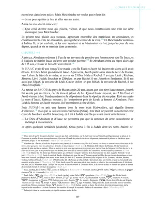 107
parmi eux dans leurs palais. Mais Melchisédec ne voulut pas et leur dit :
— Je ne peux quitter ce lieu et aller vers un autre.
Alors ces rois dirent entre eux :
— Que celui d’entre nous qui pourra, vienne, et que nous construisions une ville sur cette
montagne pour Melchisédec.
Ils prirent tous plaisir aux travaux, apportant ensemble des matériaux en abondance, et
construisirent la ville de Jérusalem, qui signifie le centre de la terre.174
Et Melchisédec continua
à habiter là, à cet endroit, et les rois venaient et se bénissaient en lui, jusqu’au jour de son
départ, quand sa vie se termina dans ce monde.
Chapitre 4-4
Après ça, Abraham ordonna à l’un de ses servants de prendre une femme pour son fils Isaac, et
il l’adjura de marier Isaac qu’avec une proche parente.175
Et Abraham entra au repos alors âgé
de 175 ans, et Isaac et Ismaël l’enterrèrent.176
Et isaac avait 40 ans lorsqu’il se maria ; ses fils Ésaü et Jacob lui étaient nés alors qu’il avait
60 ans. Et Dieu bénit grandement Isaac. Après cela, Jacob partit alors dans la terre de Haran,
vers Laban, le frère de sa mère, et maria ses 2 filles Léah et Rachel. Il eut par Léah ; Reuben,
Siméon, Lévi, Judah, Issachar et Zébulon ; et par Rachel il eut Joseph et Benjamin. Et il eut
aussi par Zilpah, la servante de Léah, Gad et Asher ; et par Bilhah, la servante de Rachel, il eut
Dan et Naphali.177
Au retour de JacoB du pays de Haran après 20 ans, avant que son père Isaac meure, Joseph
fut vendu par ses frères, car ils étaient jaloux de lui. Quand Isaac mourut, ses 2 fils Ésaü et
Jacob vinrent à lui, l’embaumèrent et le déposèrent dans le sépulcre de son père. Et 6 ans après
la mort d’Isaac, Rebecca mourut ; ils l’enterrèrent près de Sarah la femme d’Abraham. Puis
Léah la femme de Jacob mourut, ils l’enterrèrent à côté d’elles.
Puis JuDaH se prit une femme dont le nom était Habwadiya, qui signifie femme
d’intérieur,178
mais par la Loi son nom était Sewa [Shua]. Elle était de parenté cananéenne et le
cœur de Jacob en souffrit beaucoup, et il dit à Judah son fils qui avait marié cette femme :
— Le Dieu d’Abraham et d’Isaac ne permettra pas que la semence de cette cananéenne se
mélange à ma semence.
Et après quelques semaines [d’année], Sewa porta 3 fils à Judah dont les noms étaient Er,
174
Jésus leur dit qu'ils devaient chercher à savoir qui était Melchisédec, car il était bien vrai qu'il était la préfiguration de la grâce de la
Promesse si proche de son accomplissement. Que son offrande de pain et vin devait s'épanouir pleinement à présent et s'achever pour
demeurer jusqu'à la fin du monde. Cf Myst. de l’anc.alliance
175
Abraham dit à Jacob : Garde-toi de prendre une femme de la semence des filles de Canaan, car toute sa semence sera déracinée de la
terre, ainsi que pour tous les adorateurs d’idoles et les profanes. Cf Jub. c.22Abraham dit à Eliezer de Damas, fils de Mesek son
servant le plus âgé de sa maison : Mets ta main je te prie sous ma cuisse et je te ferais jurer par le Nom du Seigneur, le Dieu du ciel et le
Dieu de la terre, que tu ne prendras pas une femme pour mon fils d’entre les filles des cananéens parmi lesquels je demeure. Cf Gen
c.24:3. Cet Eliezer lui fut donné par Nimrod après qu’Abraham vainquit l’épreuve de la fournaise de feu dans laquelle Nimrod l’avait
jeté. Cf Yaschar p.1116Après la mort de Sarah, Abraham prit pour lui une 3e
femme parmi les filles des serviteurs domestiques et son
nom était Keturah, car Hagar était morte avant Sarah. Et dans la 2e
semaine (d’années) elle lui porta 6 fils, Zimram, Jokshan, Medan,
Midian, Ishbak et Shuah. Cf Jub. c.23Melchisédec dit à Rebecca qu’elle portait 2 personnes dans son ventre, et que le plus grand sera
assujetti au plus jeune. Cf Eutychii p.76Et toi Jacob, mon fils, souviens-toi de mes paroles et observe les commandements d’Abraham
ton père, etc. Et Abraham plaça 2 doigts sur les yeux de Jacob et bénit le Dieu des dieux, et il couvrit sa face et étendit ses pieds et dormit
du sommeil éternel et fut réuni à ses pères. Cf Jub. c.23
176
Isaac, (arabe) ‫إﺳﺣﺎق‬, (hébr.) , izahk, de , tu as ri (Gen.c18:15) ● Ismaël, (arabe) ‫إﺳﻣﺎﻋﯾل‬, (hébr.) , ishmael, de ,
chema et , EL, EL entends (Gen. c16:11)
177
Ésaü, (hébr.) , velu (Gen. c.25:25) ● Jacob, (arabe) ‫ﯾﻌﻘوب‬, (hébr.) , supplanter (Gen c.27:36). Noms des fils de Jacob :
premier-né Ruben, , voici un fils ● Siméon, , qui écoute ● Levi, , attachement ● Judah, , louer IAH ● Issacar,
, récompense ● Zébulon, , habiter avec moi ● Joseph, , il a ajouté ● Benjamin, , fils du droit (fils du sud d’après
Yaschar p.172) ● Gad, , troupe ● Asher, , heureux ● Dan, , juge ● Naphali, , ma lutte. Léah accoucha aussi d’une fille,
jumelle de Zébulon, nommée Dinah, , droite (Cf Jub. c.28)Ruben, suite à sa faute, fut privé du droit de primogéniture, de la
royauté et du sacerdoce. Le droit d’ainesse fut transféré à Joseph, la royauté à Judah et le sacerdoce à Lévi. Cf Yaschar p.1172
178
Sahaniyeh, dans la version arabe, et signifie ceinture noire de lin.
 